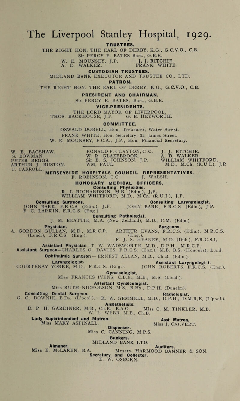 The Liverpool Stanley Hospital, 1929. TRUSTEES. THE RIGHT HON. THE EARL OF DERBY, K.G., G.C.V.O., C,B. Sir PERCY E. BATES Bart., G.B.E. W. E. MOUNSEY, J.P. J, J. RITCHIE. A. D. WALKER. FRANK WHITE. CUSTODIAN TRUSTEES. MIDLAND BANK EXECUTOR AND TRUSTEE CO., LTD. PATRON. THE RIGHT HON. THE EARL OF DERBY, K.G., G.C.V.O , C.B. PRESIDENT AND CHAIRMAN. Sir PERCY E. BATES, Bart., G.B.E. VICE-PRESIDENTS. THE LORD MAYOR OF LIVERPOOL. THOS. BACKHOUSE, J.P. G. B. HEYWORTH. COMMITTEE. OSWALD DOBELL, Hon. Treasurer, Water Street. FRANK WHITE, Hon. Secretary, 31, James Street. W. E. MOUNSEY, F.C.A., J.P., Hon. Financial Secretary. W. E. BAGSHAW. S. BOWMAN. PETER BEGGS. ARTHUR J. BUSTON. F. CARROLL. MERSEYSIDE HOSPITALS COUNCIL REPRESENTATIVES. F. ROBINSON, C.C. J. WALSH. HONORARY MEDICAL OFFICERS, Consulting Physicians. R. I. RICHARDSON, M-B. (Edin.), J,P, WILLIAM WHITFORD, M.D., M.Ch. (R.U.I.), J.P. Consulting Surgeons. Consulting Laryngologist. TOHN BARK, F.R.C.S. (Edin.), J.P. JOHN BARK, F.R.C.S. (Edin.), J P, F. C. LARKIN, F.R.C.S. (Eng.). Consulting Pathologist. J. M. BEATTIE, M.A. (New Zealand), M.D., C.M. (Edin.). Physician. Surgeons. A. GORDON GULLAN, M.D., M.R.C.P. ARTHUR EVANS, F.R.C.S. (Edin.), M R.C.S, (Lend.), F.R.C.S. (Eng.). (Eng.). F. J. S. HEANEY, M.D. (Dub.), F.R.C.S.I, Assistant Physician-T. W. WADSWORTH, M.D., D.P.H., M R.C.P. Assistant Surgeon—CHARLES O. DAVIES, F.R.C.S. (Eng.), M.B. B.S. (Honours), Lend. Ophthalmic Surgeon—ERNEST ALLAN, M.B., Ch.B. (Edin.). Laryngologist, Assistant Laryngologist. COURTENAY YORKE, M.D., F.R.C.S. (Erg.;. JOHN ROBERTS. F.R.C.S. (Eng.). Cynsecologist. Miss FRANCES IVENS, C.B.E., M.B., M.S. (Lond.). Assistant Gynaecologist. Miss RUTH NICHOLSON, M.S., B.Hy., D.P.H. (Dunelm). Consulting Dental Surgeon. Radiologist. G. G. DOWNIE, B.Ds. (L’pool.). R. W. GEMMELL, M.D., D.P.H., D.M.R,E, (L’pool.). Anaesthetists D. P H. GARDINER, M B., Ch.B., B.A.O. Miss C. M. TINKLER, M B. W. L. WEBB, M.B., Ch.B. Lady Superintendent and Matron. ASSt Matron. Miss MARY ASPINALL. Miss J. CAl.VERT. Dispenser. Miss C. CANNING, M.P.S. Bankers. MIDLAND BANK LTD. Almoner. Auditors. Miss E. McLaren, B.A. Messrs. HARMOOD BANNER & SON. Secretary and Collector. E- W. OSBORN. RONALD P. CLAYTON, C.C. W. R. GLAZEBROOK. Sir B. S. JOHNSON, J.P. WM. PAUL. J. J. RITCHIE. A. D. WALKER. WILLIAM WHITFORD, M.D., M.Ch. (R.U I.), J.P