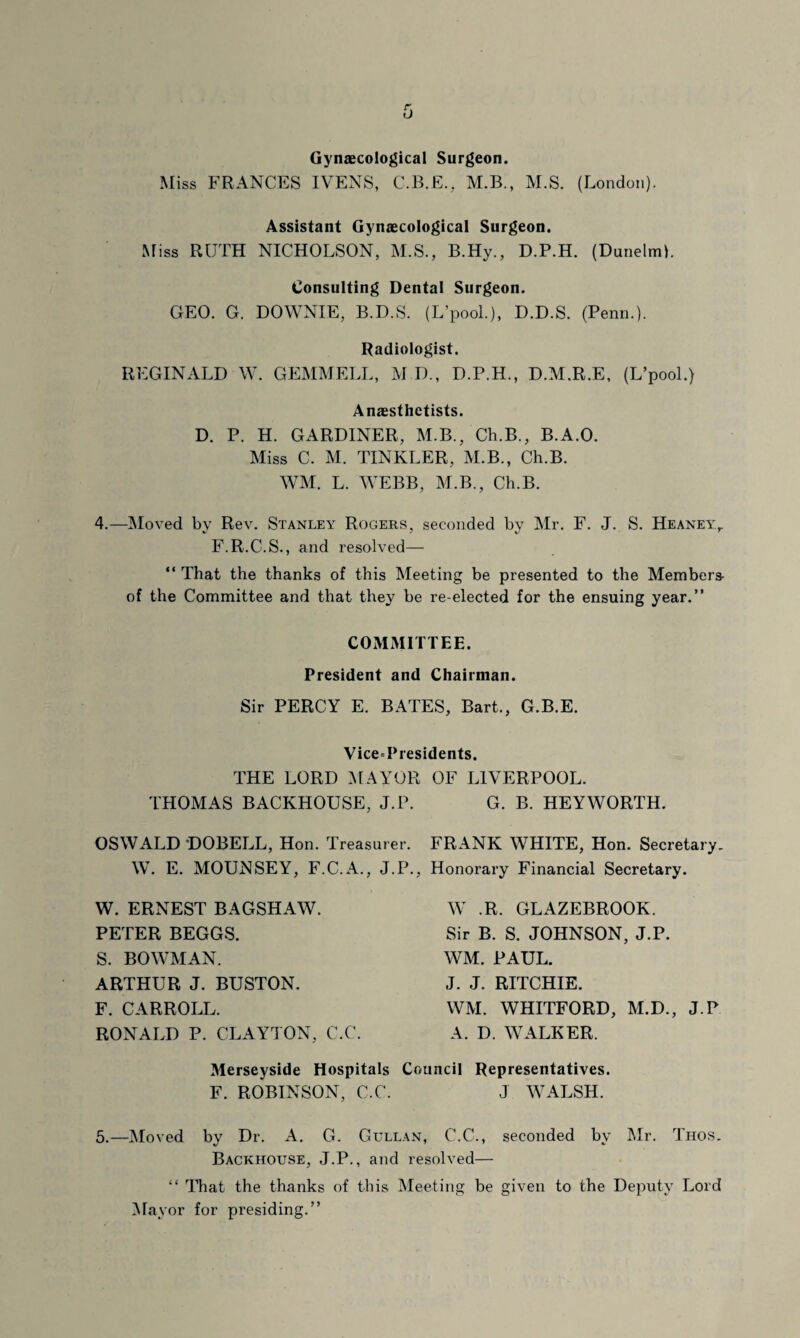 Gynaecological Surgeon. Miss FRANCES IVENS, C.B.E., M.B., M.S. (London). Assistant Gynaecological Surgeon. Miss RUTH NICHOLSON, M.S., B.Hy., D.P.H. (Dunelm). Consulting Dental Surgeon. GEO. G. DOWNIE, B.D.S. (L’pool.), D.D.S. (Penn.). Radiologist. REGINALD W. GEMMELL, M.D., D.P.H., D.M.R.E, (L’pool.) Anaesthetists. D. P. H. GARDINER, M.B., Ch.B., B.A.O. Miss C. M. TINKLER, M.B., Ch.B. WM. L. WEBB, M.B., Ch.B. 4.—Moved by Rev. Stanley Rogers, seconded by Mr. F. J. S. Heaney,. F.R.C.S., and resolved— “ That the thanks of this Meeting be presented to the Members- of the Committee and that they be re-elected for the ensuing year.” COMMITTEE. President and Chairman. Sir PERCY E. BATES, Bart., G.B.E. Vice=Presidents THE LORD MAYOR THOMAS BACKHOUSE, J.P. OSWALD DOBELL, Hon. Treasurer. W. E. MOUNSEY, F.C.A., J.P., W. ERNEST BAGSHAW. PETER BEGGS. S. BOWMAN. ARTHUR J. BUSTON. F. CARROLL. RONALD P. CLAYTON. C.C. OF LIVERPOOL. G. B. HEYWORTH. FRANK WHITE, Hon. Secretary. Honorary Financial Secretary. W .R. GLAZEBROOK. Sir B. S. JOHNSON, J.P. WM. PAUL. J. J. RITCHIE. WM. WHITFORD, M.D., J.P A. D. WALKER. Merseyside Hospitals Council Representatives. F. ROBINSON, C.C. J WALSH. 5.—Moved by Dr. A. G. Gullan, C.C., seconded by Mr. Thos. Backhouse, J.P., and resolved— “ That the thanks of this Meeting be given to the Deputy Lord Mayor for presiding.”