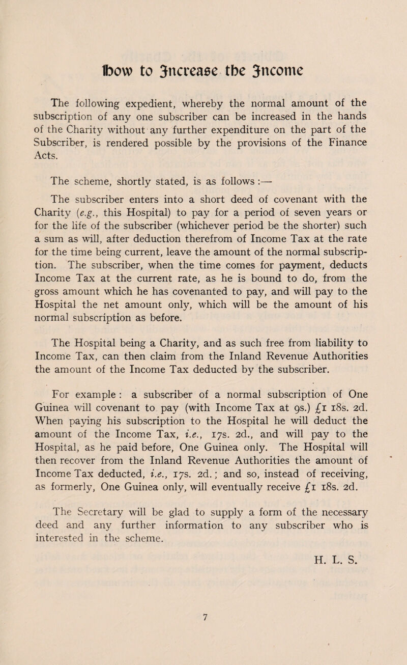 Ibow to 3ncrease tbe 3nconie The following expedient, whereby the normal amount of the subscription of any one subscriber can be increased in the hands of the Charity without any further expenditure on the part of the Subscriber, is rendered possible by the provisions of the Finance Acts. The scheme, shortly stated, is as follows :—- The subscriber enters into a short deed of covenant with the Charity (e.g., this Hospital) to pay for a period of seven years or for the life of the subscriber (whichever period be the shorter) such a sum as will, after deduction therefrom of Income Tax at the rate for the time being current, leave the amount of the normal subscrip¬ tion. The subscriber, when the time comes for payment, deducts Income Tax at the current rate, as he is bound to do, from the gross amount which he has covenanted to pay, and will pay to the Hospital the net amount only, which will be the amount of his normal subscription as before. The Hospital being a Charity, and as such free from liability to Income Tax, can then claim from the Inland Revenue Authorities the amount of the Income Tax deducted by the subscriber. For example : a subscriber of a normal subscription of One Guinea will covenant to pay (with Income Tax at 9s.) £1 18s. 2d. When paying his subscription to the Hospital he will deduct the amount of the Income Tax, i.e., 17s. 2d., and will pay to the Hospital, as he paid before, One Guinea only. The Hospital will then recover from the Inland Revenue Authorities the amount of Income Tax deducted, i.e., 17s. 2d.; and so, instead of receiving, as formerly, One Guinea only, will eventually receive £1 18s. 2d. The Secretary will be glad to supply a form of the necessary deed and any further information to any subscriber who is interested in the scheme. H. L. S.