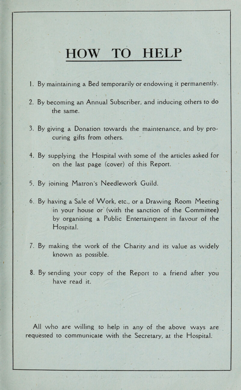 HOW TO HELP 1. By maintaining a Bed temporarily or endowing it permanently. 2. By becoming an Annual Subscriber, and inducing others to do the same. 3. By giving a Donation towards the maintenance, and by pro¬ curing gifts from others. 4. By supplying the Hospital with some of the articles asked for on the last page (cover) of this Report. 5. By joining Matron’s Needlework Guild. <, ■ . , ' '• ■ ‘ •; , , W * \ 6. By having a Sale of Work, etc., or a Drawing Room Meeting in your house or (with the sanction of the Committee) by organising a Public Entertainment in favour of the Hospital. 7. By making the work of the Charity and its value as widely known as possible. * / 8. By sending your copy of the Report to a friend after you have read it. All who are willing to help in any of the above ways are requested to communicate with the Secretary, at the Hospital.