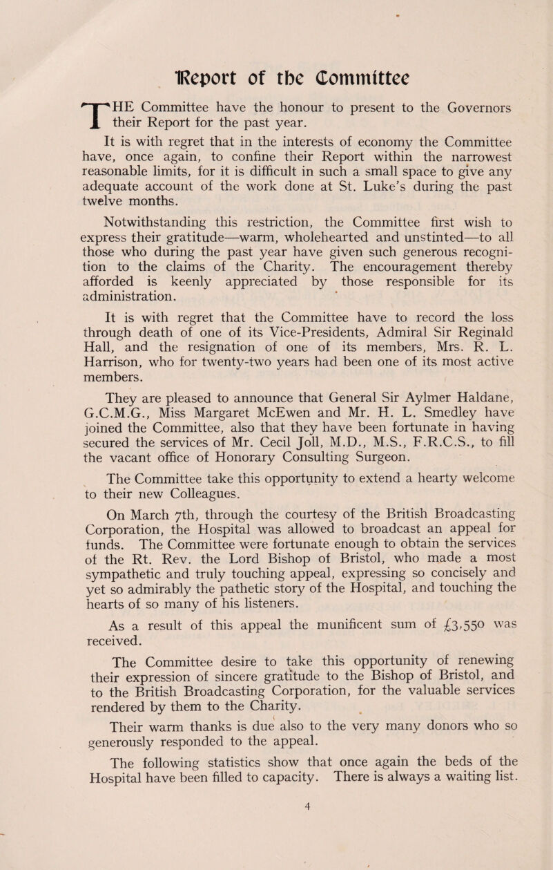 IReport of tbe Committee HE Committee have the honour to present to the Governors X their Report for the past year. It is with regret that in the interests of economy the Committee have, once again, to confine their Report within the narrowest reasonable limits, for it is difficult in such a small space to give any adequate account of the work done at St. Luke’s during the past twelve months. Notwithstanding this restriction, the Committee first wish to express their gratitude—warm, wholehearted and unstinted—to all those who during the past year have given such generous recogni¬ tion to the claims of the Charity. The encouragement thereby afforded is keenly appreciated by those responsible for its administration. It is with regret that the Committee have to record the loss through death of one of its Vice-Presidents, Admiral Sir Reginald Hall, and the resignation of one of its members, Mrs. R. L. Harrison, who for twenty-two years had been one of its most active members. They are pleased to announce that General Sir Aylmer Haldane, G.C.M.G., Miss Margaret McEwen and Mr. H. L. Smedley have joined the Committee, also that they have been fortunate in having secured the services of Mr. Cecil Joll, M.D., M.S., F.R.C.S., to fill the vacant office of Honorary Consulting Surgeon. The Committee take this opportunity to extend a hearty welcome to their new Colleagues. On March 7th, through the courtesy of the British Broadcasting Corporation, the Hospital was allowed to broadcast an appeal for funds. The Committee were fortunate enough to obtain the services of the Rt. Rev. the Lord Bishop of Bristol, who made a most sympathetic and truly touching appeal, expressing so concisely and yet so admirably the pathetic story of the Hospital, and touching the hearts of so many of his listeners. As a result of this appeal the munificent sum of £3,550 was received. The Committee desire to take this opportunity of renewing their expression of sincere gratitude to the Bishop of Bristol, and to the British Broadcasting Corporation, for the valuable services rendered by them to the Charity. Their warm thanks is due also to the very many donors who so generously responded to the appeal. The following statistics show that once again the beds of the Hospital have been filled to capacity. There is always a waiting list.