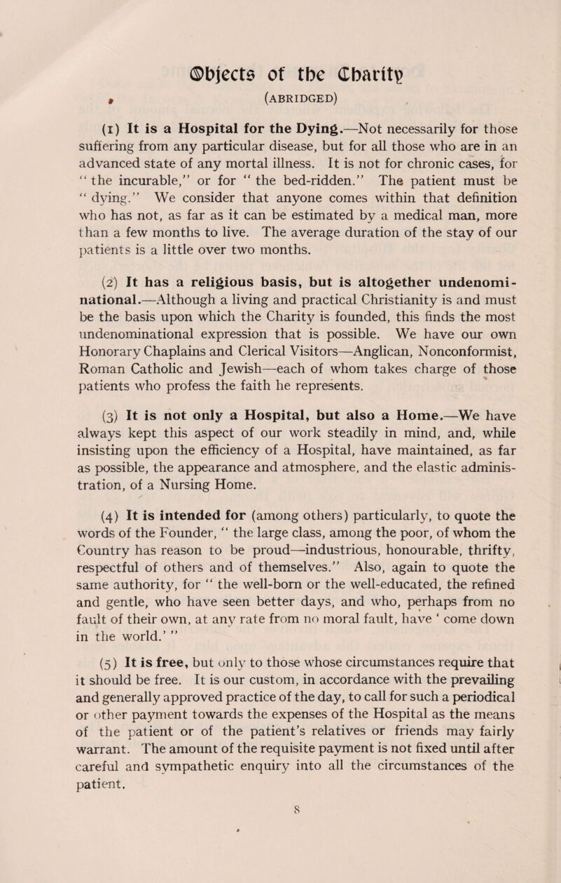 Objects of tbe (Ebailtp 9 (abridged) (1) It is a Hospital for the Dying.—Not necessarily for those suffering from any particular disease, but for all those who are in an advanced state of any mortal illness. It is not for chronic cases, for “the incurable/’ or for “the bed-ridden.” The patient must be “ dying.” We consider that anyone comes within that definition who has not, as far as it can be estimated by a medical man, more than a few months to live. The average duration of the stay of our patients is a little over two months. (2) It has a religious basis, but is altogether undenomi¬ national.—Although a living and practical Christianity is and must be the basis upon which the Charity is founded, this finds the most undenominational expression that is possible. We have our own Honorary Chaplains and Clerical Visitors—Anglican, Nonconformist, Roman Catholic and Jewish—each of whom takes charge of those patients who profess the faith he represents. (3) It is not only a Hospital, but also a Home.—We have always kept this aspect of our work steadily in mind, and, while insisting upon the efficiency of a Hospital, have maintained, as far as possible, the appearance and atmosphere, and the elastic adminis¬ tration, of a Nursing Home. (4) It is intended for (among others) particularly, to quote the words of the Founder, “ the large class, among the poor, of whom the Country has reason to be proud—-industrious, honourable, thrifty, respectful of others and of themselves.” Also, again to quote the same authority, for “ the well-born or the well-educated, the refined and gentle, who have seen better days, and who, perhaps from no fault of their own, at any rate from no moral fault, have ‘ come down in the world.’ ” (5) It is free, but only to those whose circumstances require that it should be free. It is our custom, in accordance with the prevailing and generally approved practice of the day, to call for such a periodical or other payment towards the expenses of the Hospital as the means of the patient or of the patient’s relatives or friends may fairly warrant. The amount of the requisite payment is not fixed until after careful and sympathetic enquiry into all the circumstances of the patient.