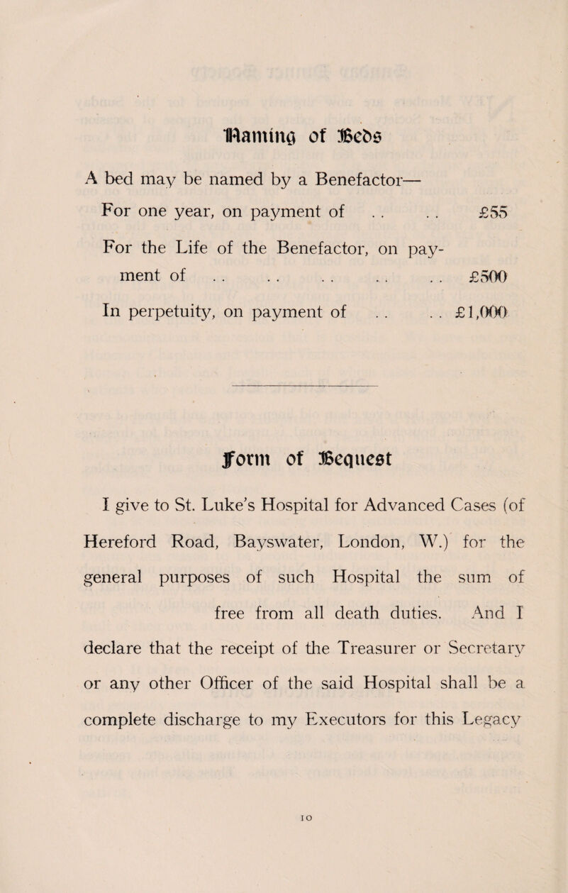 Darning of Bebs A bed may be named by a Benefactor— For one year, on payment of . . . . £55 For the Life of the Benefactor, on pay¬ ment of.. . . £500 In perpetuity, on payment of . . . . £1,000 jform of Bequest I give to St. Luke’s Hospital for Advanced Cases (of Hereford Road, Bayswater, London, W.) for the general purposes of such Hospital the sum of free from all death duties. And I declare that the receipt of the Treasurer or Secretary or any other Officer of the said Hospital shall be a complete discharge to my Executors for this Legacy