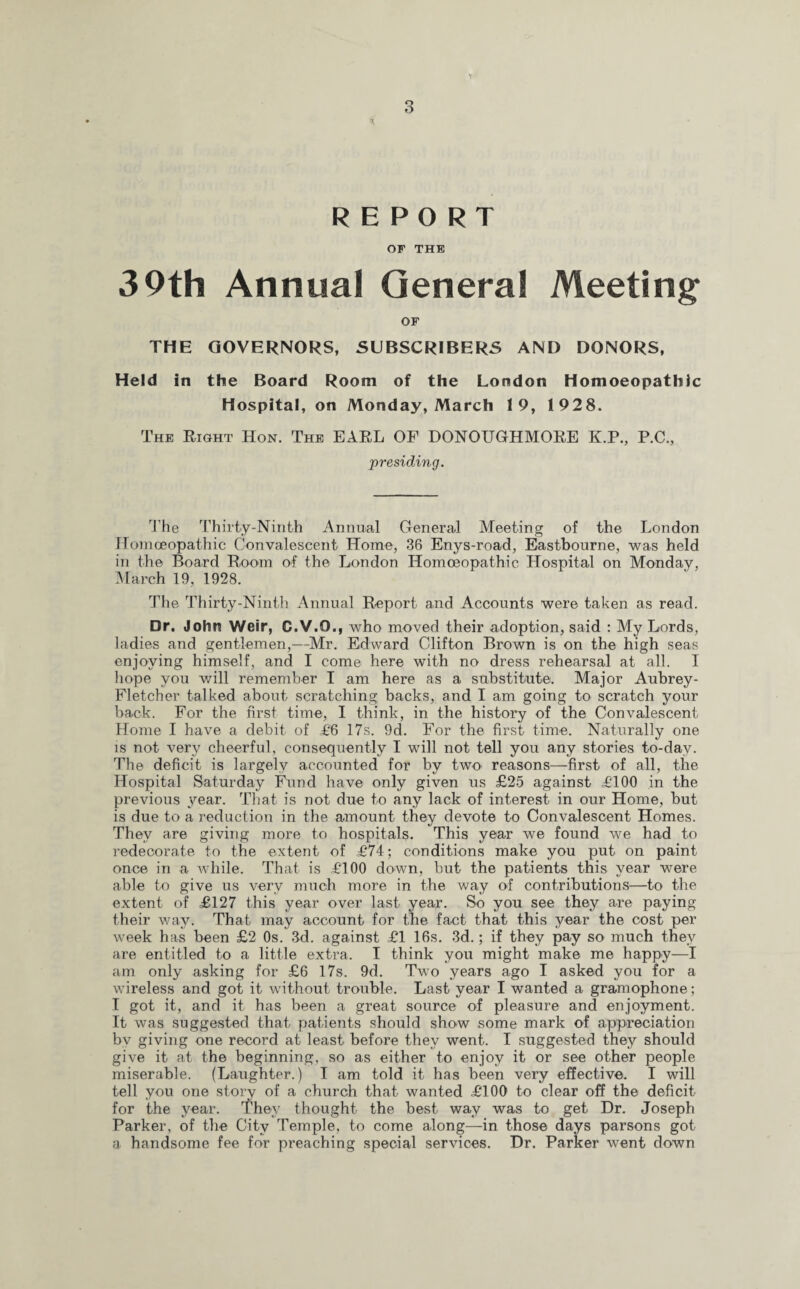 t REPORT OF THE 39th Annual General Meeting OF THE GOVERNORS, SUBSCRIBERS AND DONORS, Held in the Board Room of the London Homoeopathic Hospital, on Monday, March 19, 1928. The Right Hon. The EARL OF DONOTJGHMORE K.P., P.C., presiding. The Thirty-Ninth Annual General Meeting of the London Homoeopathic Convalescent Home, 36 Enys-road, Eastbourne, was held in the Board Room of the London Homoeopathic Hospital on Monday, March 19, 1928. The Thirty-Ninth Annual Report and Accounts were taken as read. Dr. John Weir, C.V.O., who moved their adoption, said : My Lords, ladies and gentlemen,—Mr. Edward Clifton Brown is on the high seas enjoying himself, and I come here with no dress rehearsal at all. I hope you will remember I am here as a substitute. Major Aubrey - Fletcher talked about scratching backs, and I am going to scratch your back. For the first time, I think, in the history of the Convalescent Home I have a debit of £6 17s. 9d. For the first time. Naturally one is not very cheerful, consequently I will not tell you any stories to-day. The deficit is largely accounted for by two reasons—first of all, the Hospital Saturday Fund have only given us £25 against £100 in the previous year. That is not due to any lack of interest in our Home, but is due to a reduction in the amount they devote to Convalescent Homes. They are giving more to hospitals. This year we found we had to redecorate to the extent of £74; conditions make you put on paint once in a while. That is £100 down, but the patients this year were able to give us very much more in the way of contributions—to the extent of £127 this year over last year. So you see they are paying their way. That may account for the fact that this year the cost per week has been £2 Os. 3d. against £1 16s. 3d.; if they pay so much they are entitled to a little extra. I think you might make me happy—I am only asking for £6 17s. 9d. Two years ago I asked you for a wireless and got it without trouble. Last year I wanted a gramophone; I got it, and it has been a great source of pleasure and enjoyment. It was suggested that patients should show some mark of appreciation bv giving one record at least before they went. I suggested they should give it at the beginning, so as either to enjoy it or see other people miserable. (Laughter.) I am told it has been very effective. I will tell you one story of a church that wanted £100 to clear off the deficit for the year. They thought the best way was to get Dr. Joseph Parker, of the City Temple, to come along—in those days parsons got a handsome fee for preaching special services. Dr. Parker went down