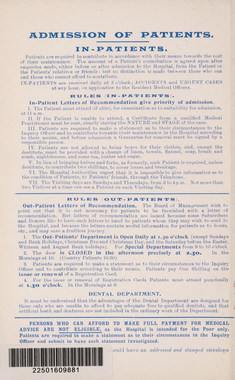 IN-PATIENTS. Patients are required to contribute in accordance with their means towards the cost of their maintenance. The amount of a Patient's contribution is agreed upon after enquiries made, either before or after admission to the Hospital, from the Patient or the Patients’ relatives or friends; but no distinction is made between those who can and those who cannot afford to contribute. IN-PATIENTS are received daily at 3 o’clock; ACCIDENTS and URGENT CASES at any hour, on application to the Resident Medical Officers. JR U liEH IN-PATIENTS). In-Patient Letters of Recommendation give priority of admission. I. The Patient must attend (if able), for examination as to suitability for admission, at 11 a.m. II. If the Patient is unable to attend, a Certificate from a qualified Medical Practitioner must be sent, clearly stating the NATURE and STAGE of the case. III. Patients are required to make a statement as to their circumstances to the Inquiry Officer and to contribute towards their maintenance in the Hospital according to their means, and before admission a Guarantee for removal must be signed by a responsible person. IV. Patients are not allowed to bring box^s for their clothes, and, except the destitute, must be provided with a change of linen, towels, flannel, soap, brush and comb, nightdresses, and some tea, butter and sugar. V. In lieu of bringing knives and forks, as formerly, each Patient is required, unless destitute, to contribute two shillings, to cover losses and breakage. VI. The Hospital Authorities regret that it is impossible to give information as to the condition of Patients, to Patients’ friends, through the Telephone. VII. The Visiting days are Sundays and Thursdays, from 2 to 4p.m. Not more than two Visitors at a time can see a Patient on each Visiting day. RULES OUT-PATIENTS). Out=Patient Letters of Recommendation. The Board of Management wish to point out that it is not necessary for patients to be furnished with a letter of recommendation. But letters of recommendation are issued because some Subscribers and Donors like to have such letters to hand to patients whom they may wish to send to the Hospital, and because the letters contain useful information for patients as to hours, etc., and may save a fruitless journey. 1. The Out=Patients’ Department is Open Daily at 1.30 o’clock (except Sundays and Bank Holidays, Christmas Eve and Christmas Day, and the Saturday before the Easter, Whitsun and August Bank holidays). For Special Departments from 9 to 10 o’clock. 2. The door is CLOSED in the afternoon precisely at 2.30. In the Mornings at 10. (Country Patients 10.30) 3. Patients are required to make a statement as to their circumstances to the Inquiry Officer and to contribute according to their means. Patients pay One Shilling on the issue or renewal of a Registration Card. 4. For the issue or renewal of Registration Cards Patients must attend punctually , at 1.30 o’clock. In the Mornings at 9. j DENTAL DEPARTMENT. It must be understood that the advantages of the Dental Department are designed for those only who are unable to afford to pay adequate fees to qualified dentists, and that j artificial teeth and dentures are not included in the ordinary work of the Department. PERSONS WHO CAN AFFORD TO MAKE FULL PAYMENT FOR MEDICAL ADVICE ARE NOT ELIGIBLE, as the Hospital is intended for the Poor only. Patients are required to make a statement as to their circumstances to the Inquiry Officer and submit to have such statement investigated. jould have an addressed, and stamped envelope 22501609881