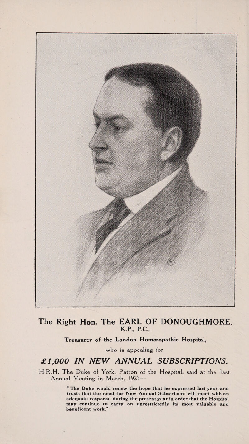 The Right Hon. The EARL OF DONOUGHMORE. K.P., P.C., Treasurer of the London Homoeopathic Hospital, who is appealing for £ 1,000 IN NEW ANNUAL SUBSCRIPTIONS. H.R.H. The Duke of York, Patron of the Hospital, said at the last Annual Meeting in March, 1923— “The Duke would renew the hope that he expressed last year, and trusts that the need for New Annual Subscribers will meet with an adequate response during the present year in order that the Hospital may continue to carry on unrestrictedly its most valuable and beneficent work.’’