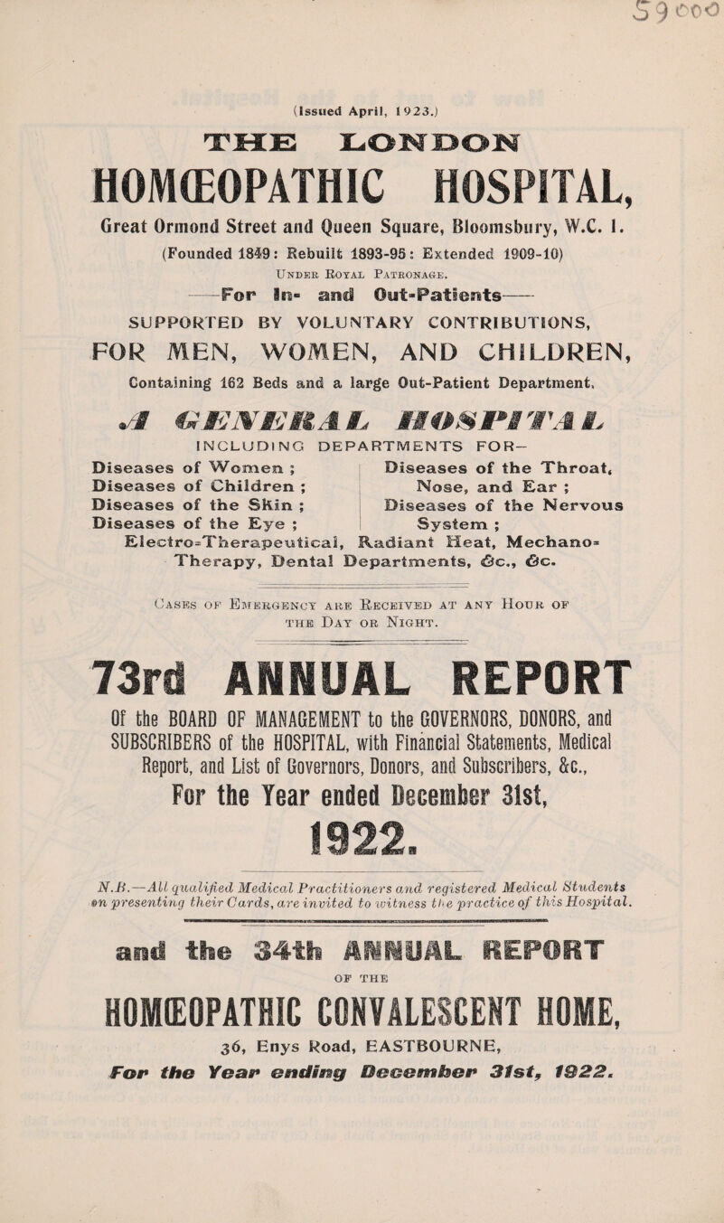 (Issued April, 1923.) THE LONDON HOMEOPATHIC HOSPITAL, Great Ormond Street and Queen Square, Bloomsbury, W.C. 1. (Founded 1849: Rebuilt 1893-95: Extended 1909-10) Under Koyal Patronage. —-For and Out*Pat!erits SUPPORTED BY VOLUNTARY CONTRIBUTIONS, FOR MEN, WOMEN, AND CHILDREN, Containing 162 Beds and a large Out-Patient Department, *-§ GENEHA £ WA L INCLUDING Diseases of Women ; Diseases of Children ; Diseases of the Shin ; Diseases of the Eye ; Jffi JiF SNLjrf DEPARTMENTS FOR- Diseases of the Throat, Nose, and Ear ; Diseases of the Nervous System ; Eleetro=Therapeuticai, Radiant Heat, Mechano= Therapy, Dental Departments, <&c.9 &c. Oases of Emergency are Received at any Hour of the Day or Night. 73rd ANNUAL REPORT Of the BOARD OF MANAGEMENT to the GOVERNORS, DONORS, and SUBSCRIBERS of the HOSPITAL, with Financial Statements, Medical Report, and List of Governors, Donors, and Subscribers, &c., For the Year ended December 31st, 1922. N.B.—All qualified Medical Practitioners and registered Medical Students &n presenting their Cards, are invited to witness the practice of this Hospital. and the 34th HMyHL REPORT OF THE HOMEOPATHIC CONVALESCENT HOME, 36, Enys Road, EASTBOURNE, For the Year ending Bee&mSser 31st, 1922.