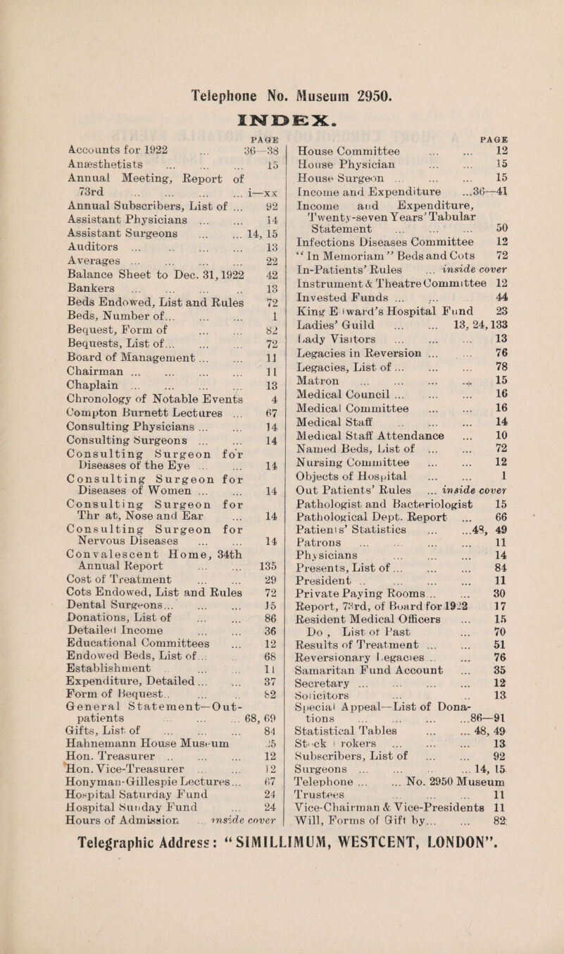 Telephone No. Museum 2950. INDEX. PAGE PAGE Accounts for 1922 36- -38 House Committee . 12 Anaesthetists . 15 House Physician . 15 Annual Meeting-, Report of House Surgeon. 15 73rd . i— -xx Income and Expenditure ...36- -41 Annual Subscribers, List of ... 92 Income and Expenditure, Assistant Physicians . 14 Twenty-seven Years' Tabular Assistant Surgeons 14 , 15 Statement ... ... 50 Auditors 13 Infections Diseases Committee 12 *• VL VIA U V/ A t—/ ... • . m m m ... Averages ... 22 ‘f In Memoriam ” Beds and Cots 72 Balance Sheet to Dec. 31,1922 42 In-Patients Rules ... inside cover Bankers 13 Instrument & Theatre Committee 12 Beds Endowed, List and Rules 72 Invested Funds ... 44 Beds, Number of... 1 King E i ward's Hospital Fund 23 Bequest, Form of . 82 Ladies’ Guild . 13, 24, 133 Bequests, List of. 72 Lady Visitors .. 13 Board of Management ... 11 Legacies in Reversion ... ... 76 Chairman. 11 Legacies, List of. 78 Chaplain.. 13 Matron ... ... ... .* 15 Chronology of Notable Events 4 Medical Council. 16 Compton Burnett Lectures ... 67 Medical Committee . 16 Consulting Physicians. 14 Medical Staff . 14 Consulting Surgeons . 14 Medical Staff Attendance 10 Consulting Surgeon for Named Beds, List of 72 Diseases of the Eye ... 14 Nursing Committee 12 Consulting Surgeon for Objects of Hospital 1 Diseases of Women. 14 Out Patients’ Rules ... inside cover Consulting Surgeon for Pathologist and Bacteriologist 15 Thr at, Nose and Ear 14 Pathological Dept. Report 66 Consulting Surgeon for Patients’ Statistics ... ...48, 49 Nervous Diseases 14 Patrons 11 Convalescent Home, 34th Physicians . 14 Annual Report . 135 Presents, List of... 84 Cost of Treatment 29 President .. . 11 Cots Endowed, List and Rules 72 Private Paying Rooms. 30 Dental Surgeons... J5 Report, 73rd, of Board for 1922 17 Donations, List of 86 Resident Medical Officers 15 Detailed Income 36 Do , List ot Past 70 Educational Committees 12 Results of Treatment ... 51 Endowed Beds, List of.. 68 Reversionary Legacies.... 76 Establishment . 11 Samaritan Fund Account 35 Expenditure, Detailed. 37 Secretary . 12 Form of Bequest.. 82 Solicitors 13 General Statement—Out¬ Special Appeal—List of Dona¬ patients . 68, 69 tions ... ... ... ...86— -91 Gifts, List of . 81 Statistical Tables .48, 49 Hahnemann House Museum 15 Stck i rokers 13 Hon. Treasurer .. 12 Subscribers, List of 92 Hon. Vice-Treasurer ... 12 Surgeons ... ... .. ... 14, 15 Honyman-Gillespie Lectures... 67 Telephone ... ... No. 2950 Museum Hospital Saturday Fund 24 Trustees 11 Hospital Sunday Fund 24 Vice-Chairman & Vice-Presidents 11 Hours of Admission .. inside cover Will, Forms of Gift by... 82 Telegraphic Address: “SIMILLIMUM, WESTCENT, LONDON”.