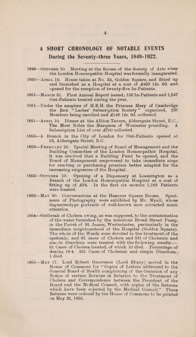 A SHORT CHRONOLOGY OF NOTABLE EVENTS During the Seventy=three Years, 1849=1922, 1849— October 10. Meeting at the Rooms of the Society of Arts when the London Homoeopathic Hospital was formally inaugurated. 1850— April 10. House taken at No. 32, Golden Square, and fitted up and furnished as a Hospital at a cost of .£493 12s. 6d. and opened for the reception of twenty-five In-Patients. 1851— March 31. First Annual Report issued; 156 In-Patients and 1,547 Out-Patients treated during the year. 1851—Under the auspices of H.R.H. the Princess Mary of Cambridge the first “ Ladies5 Subscription Society55 organised, 226 Members being enrolled and .£146 12s. 9d. collected. 1851—April 10. Dinner at the Albion Tavern, Aldersgate Street, E.C., The Most Noble the Marquess of Worcester presiding. A Subscription List of over £700 collected. L853—-A Branch in the City of London for Out-Patients opened at 53, Aldersgate Street, E.C. L853—-February 25. Special Meeting of Board of Management and the Building Committee of the London Homoeopathic Hospital, it was resolved that a Building Fund be opened, and the Board of Management empowered to take immediate steps for erecting or purchasing premises better adapted for the increasing exigencies of the Hospital. 1853—October 10. Opening of a Dispensary at Leamington as a Branch of the London Homoeopathic Hospital at a cost of fitting up of £34. In the first six months 1,183 Patients were treated. 1853— May 30. Conversazione at the Hanover Square Rooms. Speci¬ mens of Photography were exhibited by Mr. Myall, whose daguerreotype portraits of well-known men attracted much attention. 1854— Outbreak of Cholera owing, as was supposed, to the contamination of the water furnished by the notorious Broad Street Pump, in the Parish of St. James, Westminster, particularly in the immediate neighbourhood of the Hospital (Golden Square). The whole of the Wards were devoted to the treatment of the epidemic, and 61 cases of Cholera and 331 of Choleraic and simple Diarrhoea were treated with the following results:— 61 Cases of Cholera treated, of which 10 died. Percentage of deaths, 16'4. 331 Cases of Choleraic and simple Diarrhoea; 1 died. 1855— May 17. Lord Robert Grosvenor (Lord Ebury) moved in the House of Commons for “Copies of Letters addressed to the General Board of Health complaining of the Omission of any Notice of certain Returns in Relation to the Treatment of Cholera and Correspondence between the President of the Board and the Mtdical Council, with copies of the Returns which have been rejected by the Medical Council.55 These Returns were ordered by the House of Commons to be printed on May 21, 1855.