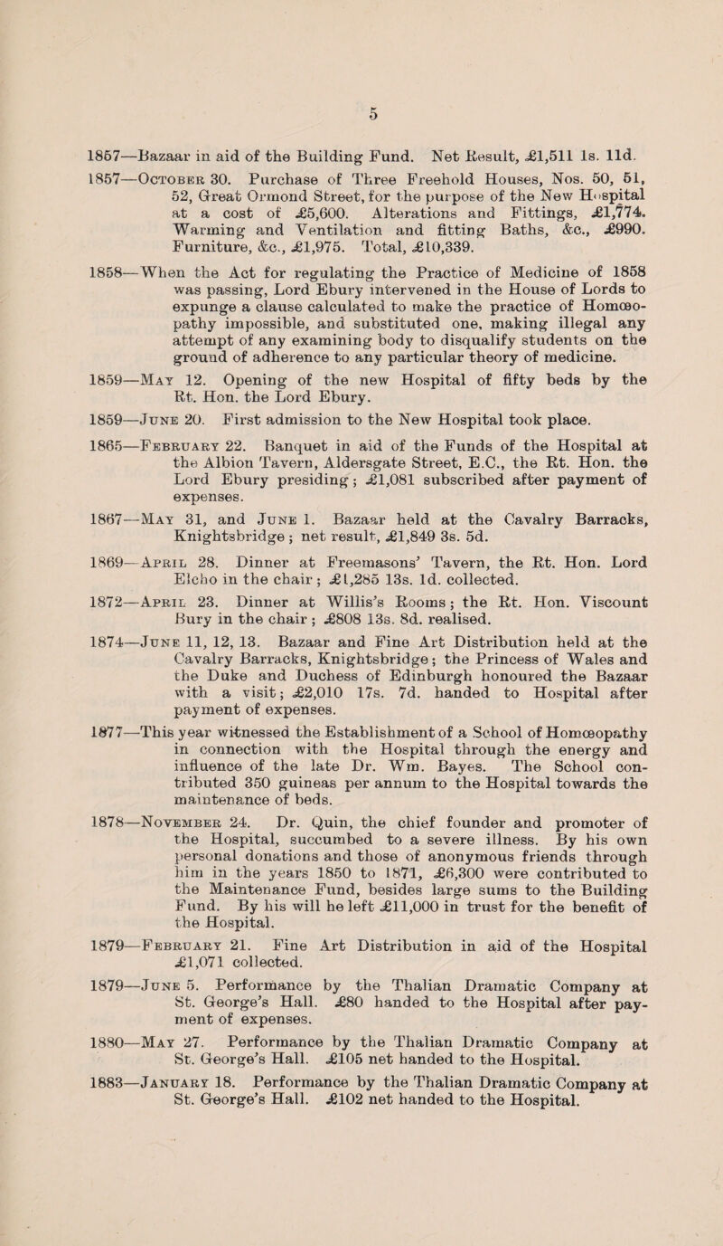 1867—Bazaar in aid of the Building Fund. Net Result, <£1,511 Is. lid. 1857— October 30. Purchase of Three Freehold Houses, Nos. 50, 51, 52, Great Ormond Street, for the purpose of the New Hospital at a cost of £5,600. Alterations and Fittings, £1,774. Warming and Ventilation and fitting Baths, &c., £990. Furniture, &c., £1,975. Total, £10,339. 1858— When the Act for regulating the Practice of Medicine of 1858 was passing, Lord Ebury intervened in the House of Lords to expunge a clause calculated to make the practice of Homoeo¬ pathy impossible, and substituted one, making illegal any attempt of any examining body to disqualify students on the ground of adherence to any particular theory of medicine. 1859— Mat 12. Opening of the new Hospital of fifty beds by the Rt. Hon. the Lord Ebury. 1859—June 20. First admission to the New Hospital took place. 1865—February 22. Banquet in aid of the Funds of the Hospital at the Albion Tavern, Aldersgate Street, E.C., the Rt. Hon. the Lord Ebury presiding ; £1,081 subscribed after payment of expenses. 1867—May 31, and June 1. Bazaar held at the Cavalry Barracks, Knightsbridge ; net result, £1,849 3s. 5d. 1869— April 28. Dinner at Freemasons’ Tavern, the Rt. Hon. Lord Eleho in the chair; £1,285 13s. Id. collected. 1872—April 23. Dinner at Willis’s Rooms ; the Rt. Hon. Viscount Bury in the chair ; £808 13s. 8d. realised. 1874—June 11, 12, 13. Bazaar and Fine Art Distribution held at the Cavalry Barracks, Knightsbridge; the Princess of Wales and the Duke and Duchess of Edinburgh honoured the Bazaar with a visit; £2,010 17s. 7d. handed to Hospital after payment of expenses. 1877— This year witnessed the Establishment of a School of Homoeopathy in connection with the Hospital through the energy and influence of the late Dr. Wm. Bayes. The School con¬ tributed 350 guineas per annum to the Hospital towards the maintenance of beds. 1878— November 24. Dr. Quin, the chief founder and promoter of the Hospital, succumbed to a severe illness. By his own personal donations and those of anonymous friends through him in the years 1850 to 1871, £6,300 were contributed to the Maintenance Fund, besides large sums to the Building Fund. By his will he left £11,000 in trust for the benefit of the Hospital. 1879— February 21. Fine Art Distribution in aid of the Hospital £1,071 collected. 1879— June 5. Performance by the Thalian Dramatic Company at St. George’s Hall. £80 handed to the Hospital after pay¬ ment of expenses. 1880— May 27. Performance by the Thalian Dramatic Company at St. George’s Hall. £105 net handed to the Hospital. 1883—January 18. Performance by the Thalian Dramatic Company at St. George’s Hall. £102 net handed to the Hospital.