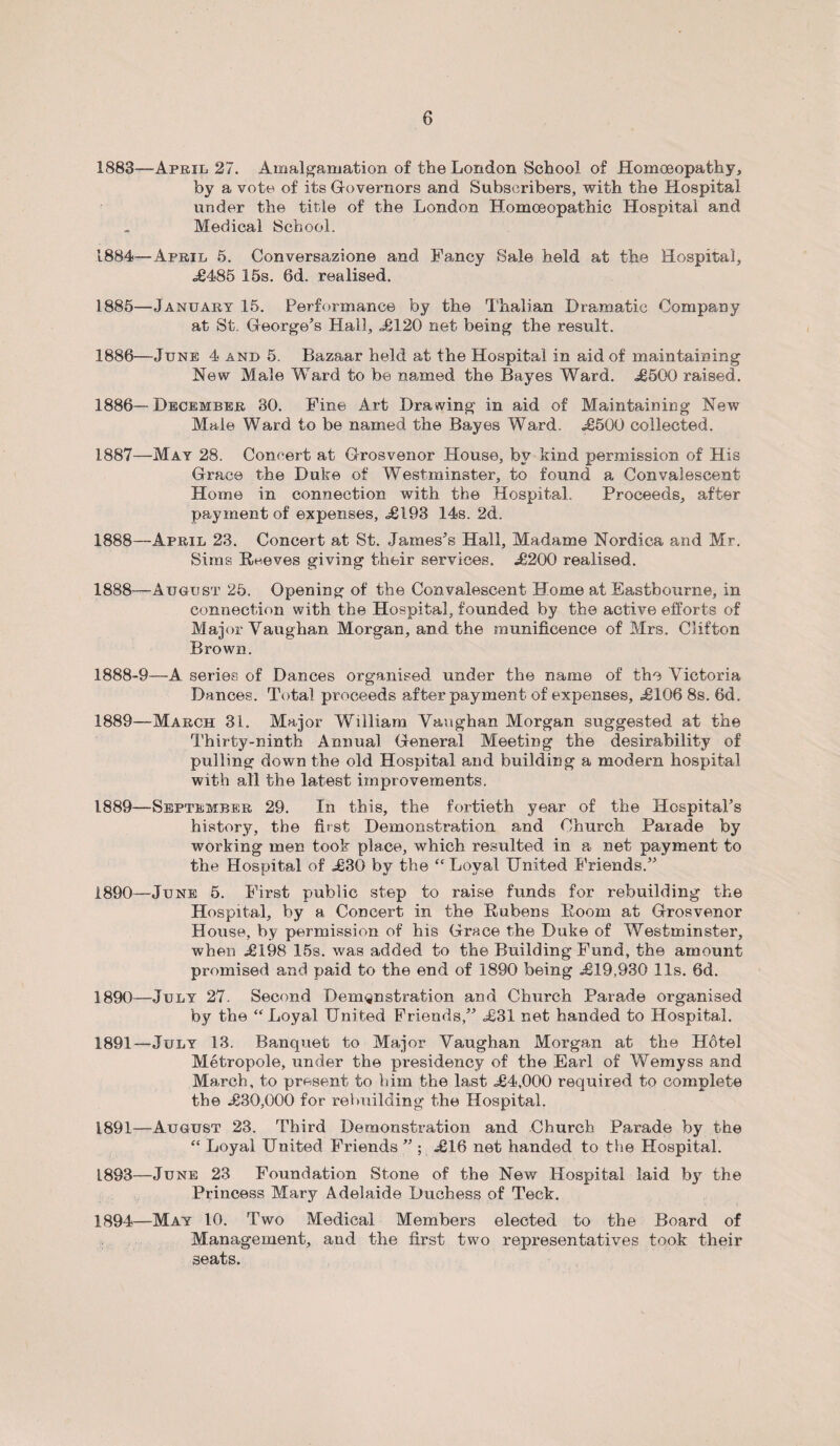 1883— April 27. Amalgamation of the London School of Homoeopathy, by a vote of its Governors and Subscribers, with the Hospital under the title of the London Homoeopathic Hospital and Medical School. 1884— April 5. Conversazione and Fancy Sale held at the Hospital, <£485 15s. 6d. realised. 1885— January 15. Performance by the Thalian Dramatic Company at St. George's Hall, <£120 net being the result. 1886— June 4 and 5. Bazaar held at the Hospital in aid of maintaining New Male Ward to be named the Bayes Ward. £500 raised. 1886— December 30. Fine Art Drawing in aid of Maintaining New Male Ward to be named the Bayes Ward. £500 collected. 1887— May 28. Concert at Grosvenor House, by kind permission of His Grace the Duke of Westminster, to found a Convalescent Home in connection with the Hospital. Proceeds, after payment of expenses, £193 14s. 2d. 1888— April 23. Concert at St. James’s Hall, Madame Nordica and Mr. Sims Reeves giving their services. £200 realised. 1888—August 25. Opening of the Convalescent Home at Eastbourne, in connection with the Hospital, founded by the active efforts of Major Vaughan Morgan, and the munificence of Mrs. Clifton Brown. 1888- 9—A series of Dances organised under the name of the Victoria Dances. Total proceeds afterpayment of expenses, £106 8s. 6d. 1889— March 31. Major William Vaughan Morgan suggested at the Thirty-ninth Animal General Meeting the desirability of pulling down the old Hospital and building a modern hospital with ail the latest improvements. 1889— September 29. In this, the fortieth year of the Hospital’s history, the first Demonstration and Church Parade by working men took place, which resulted in a net payment to the Hospital of £30 by the “ Loyal United Friends.” 1890— June 5. First public step to raise funds for rebuilding the Hospital, by a Concert in the Rubens Room at Grosvenor House, by permission of his Grace the Duke of Westminster, when £198 15s. was added to the Building Fund, the amount promised and paid to the end of 1890 being £19,930 11s. 6d. 1890— July 27. Second Demonstration and Church Parade organised by the “Loyal United Friends,” £31 net handed to Hospital. 1891— July 13. Banquet to Major Vaughan Morgan at the Hotel Metropole, under the presidency of the Earl of Wemyss and March, to present to him the last £4,000 required to complete the £30,000 for rebuilding the Hospital. 1891—August 23. Third Demonstration and Church Parade by the “ Loyal United Friends ” ; £16 net handed to the Hospital. 1893— June 23 Foundation Stone of the New Hospital laid by the Princess Mary Adelaide Duchess of Teck. 1894— May 10. Two Medical Members elected to the Board of Management, and the first two representatives took their seats.