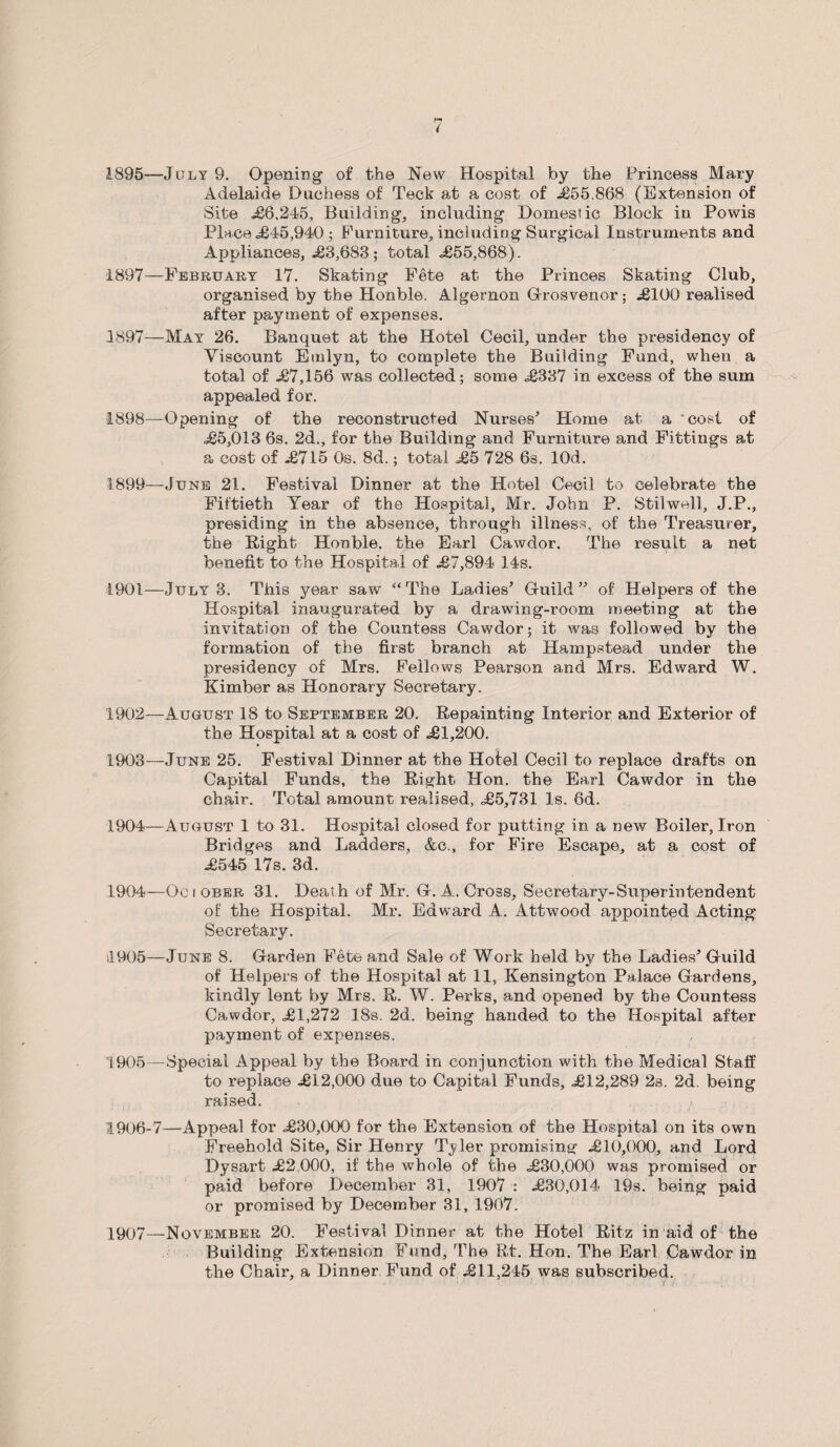 1895—July 9. Opening of the New Hospital by the Princess Mary Adelaide Duchess of Teck at a cost of £55.868 (Extension of Site £6,245, Building, including Domestic Block in Powis Place £45,940; Furniture, including Surgical Instruments and Appliances, .£3,683; total ,£55,868). 1897—February 17. Skating Fete at the Princes Skating Club, organised by the Honble. Algernon Grosvenor; £100 realised after payment of expenses. 1897— May 26. Banquet at the Hotel Cecil, under the presidency of Viscount Emlyn, to complete the Building Fund, when a total of £7,156 was collected; some £337 in excess of the sum appealed for. 1898— Opening of the reconstructed Nurses'’ Home at a cost of £5,013 6s. 2d., for the Building and Furniture and Fittings at a cost of £715 Os. 8d.; total £5 728 6s. lQd. 1899— June 21. Festival Dinner at the Hotel Cecil to celebrate the Fiftieth Year of the Hospital, Mr. John P. Stilwell, J.P., presiding in the absence, through illness, of the Treasurer, the Bight Honble. the Earl Cawdor. The result a net benefit to the Hospital of £7,894 14s. 1901— July 3. This year saw “The Ladies’ Guild” of Helpers of the Hospital inaugurated by a drawing-room meeting at the invitation of the Countess Cawdor; it was followed by the formation of the first branch at Hampstead under the presidency of Mrs. Fellows Pearson and Mrs. Edward W. Kimber as Honorary Secretary. 1902— August 18 to September 20. Repainting Interior and Exterior of the Hospital at a cost of £1,200. 1903— June 25. Festival Dinner at the Hotel Cecil to replace drafts on Capital Funds, the Right Hon. the Earl Cawdor in the chair. Total amount realised, £5,731 Is. 6d. 1904— August 1 to 31. Hospital closed for putting in a new Boiler, Iron Bridges and Ladders, &c,, for Fire Escape, at a cost of £545 17s. 3d. 1904— Ociober 31. Death of Mr. G. A. Cross, Secretary-Superintendent of the Hospital. Mr. Edward A. Attwood appointed Acting Secretary. 4905—June 8. Garden Fete and Sale of Work held by the Ladies’ Guild of Helpers of the Hospital at 11, Kensington Palace Gardens, kindly lent by Mrs. R. W. Perks, and opened by the Countess Cawdor, £1,272 18s. 2d. being handed to the Hospital after payment of expenses. 1905— Special Appeal by the Board in conjunction with the Medical Staff to replace £i2,000 due to Capital Funds, £12,289 2s. 2d. being raised. 1906— 7—Appeal for £30,000 for the Extension of the Hospital on its own Freehold Site, Sir Henry Tyler promising £10,000, and Lord Dysart £2 000, if the whole of the £30,000 was promised or paid before December 31, 1907 : £30,014 19s. being paid or promised by December 31, 1907. 1907— November 20. Festival Dinner at the Hotel Ritz in aid of the Building Extension Fund, The Rt. Hon. The Earl Cawdor in the Chair, a Dinner Fiind of £11,245 was subscribed.