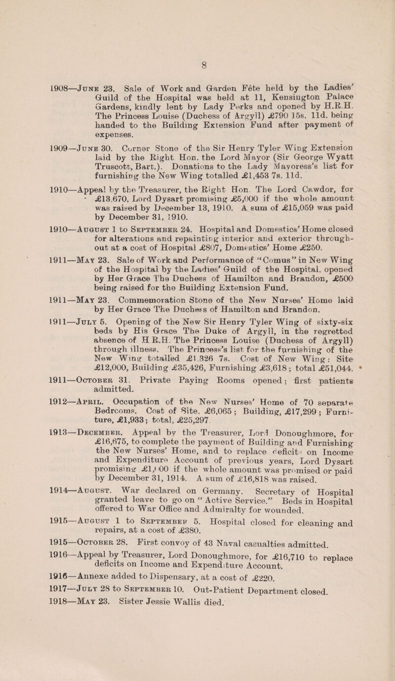 1908— June 23. Sale of Work and Garden Fete held by the Ladies’ Guild of the Hospital was held at 11, Kensington Palace Gardens, kindly lent by Lady Perks and opened by H.R.H. The Princess Louise (Duchess of Argyll) .£790 15s. lid. being handed to the Building Extension Fund after payment of expenses. 1909— June 30. Corner Stone of the Sir Henry Tyler Wing Extension laid by the Right Hon. the Lord Mayor (Sir George Wyatt Truscott, Bart.). Donations to the Lady Mayoress’s list for furnishing the New Wing totalled £1,453 7s. lid. 1910— Appeal by the Treasurer, the Right Hon. The Lord Cawdor, for • £13,670, Lord Dysart promising £5,000 if the whole amount was raised by December 13, 1910. A sum of £15,059 was paid by December 31, 1910. 1910— August .1 to September 24. Hospital and Domestics’ Home closed for alterations and repainting interior and exterior through¬ out at. a cost of Hospital £807, Domestics’ Home £250. 1911— -May 23. Sale of Work and Performance of “Comus” in New Wing of the Hospital by the Ladies’ Guiid of the Hospital, opened by Her Grace The Duchess of Hamilton and Brandon, £500 being raised for the Building Extension Fund. 1911—May 23. Commemoration Stone of the New Nurses’ Home laid by Her Grace The Duchess of Hamilton and Brandon. 1911—July 5. Opening of the New Sir Henry Tyler Wing of sixty-six beds by His Grace The Duke of Argyll, in the regretted absence of H R.H. The Princess Louise (Duchess of Argyll) through illness. The Princess’s list for the furnishing of the New Wing totalled £1.326 7s. Cost of New Wing: Site £12,000, Building £35,426, Furnishing £3,618 ; total £51,044. * 1911— October 31. Private Paying Rooms opened; first patients admitted. 1912— April. Occupation of the New Nurses’ Home of 70 separate Bedrooms. Cost of Site. £6,065 ; Building, £17,299 ; Furni¬ ture, £1,933; total, £25,297. 1913— December. Appeal by the Treasurer, Lord Donoughmore, for £16,675, to complete the payment of Building and Furnishing the New Nurses’ Home, and to replace deficit-- on Income and Expenditure Account of previous years. Lord Dysart promising £1,K)0 if the whole amount was premised or paid by December 31, 1914. A sum of £16,818 was raised. 1914— August. War declared on Germany. Secretary of Hospital granted leave to go on “ Active Service.” Beds in Hospital offered to War Office and Admiralty for wounded. 1915 August 1 to September 5. Hospital closed for cleaning' and repairs, at a cost of £380. 1915— October 28. First convoy of 43 Naval casualties admitted. 1916— Appeal by Treasurer, Lord Donoughmore, for £16,710 to replace deficits on Income and Expenditure Account. 1916— Annexe added to Dispensary, at a cost of £220. 1917— July 28 to September 10. Out-Patient Department closed. 1918— May 23. Sister Jessie Wallis died.