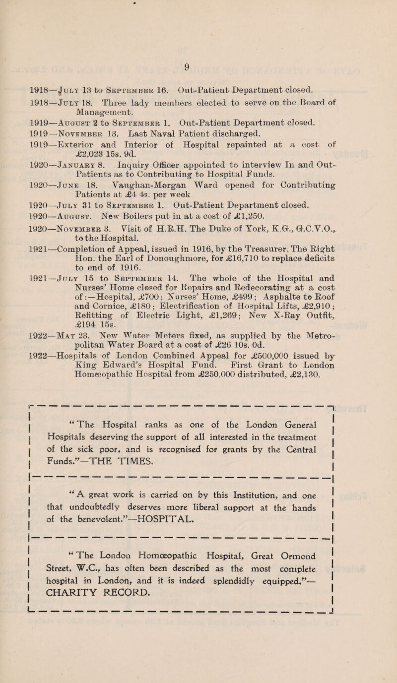 1918—July 13 fco September 16. Out-Patient Department closed. 1918— July 18. Three lady members elected to serve on the Board of Management. 1919— August 2 to September 1. Out-Patient Department closed. 1919—November. 13. Last Naval Patient discharged. 1919— Exterior and Interior of Hospital repainted at a cost of =£2,023 15s. 9d. 1920— -January 8. Inquiry Officer appointed to interview In and Out- Patients as to Contributing to Hospital Funds. 1920—June 18. Vaughan-Morgan Ward opened for Contributing Patients at £4 4s. per week 1920—July 31 to September 1. Out-Patient Department closed. 1920—August. New Boilers put in at a cost of £1,250. 1920— November 3. Vhsit of H.R.H. The Duke of York, K.G., O.C.Y.O., to the Hospital. 1921— Completion of Appeal, issued in 1916, by the Treasurer, The Right Hon. the Earl of Donoughmore, for £16,710 to replace deficits to end of 1916. 1921— July 15 to September 14. The whole of the Hospital and Nurses' Home closed for Repairs and Redecorating at a cost of Hospital, £700; Nurses’ Home, =£499 ; Asphalte to Roof and Cornice, =£180; Electrification of Hospital Lifts, £2,910 ; Refitting of Electric Light, £1,269; New X-Ray Outfit, £194 15s. 1922— May 23. New Water Meters fixed, as supplied by the Metro¬ politan Water Board at a cost of £26 10s. Od. 1922—Hospitals of London Combined Appeal for £500,000 issued by King Edward’s Hospital Fund. First Grant to London Homoeopathic Hospital from £250;000 distributed, £2,130. ** The Hospital ranks as one of the London General Hospitals deserving the support of all interested in the treatment of the sick poor, and is recognised for grants by the Central Funds.”—THE TIMES. ** A great work is carried on by this Institution, and one that undoubtedly deserves more liberal support at the hands of the benevolent.”—HOSPIT AL. “ The London Homoeopathic Hospital, Great Ormond Street, W.C., has often been described as the most complete hospital in London, and it is indeed splendidly equipped.”— CHARITY RECORD.