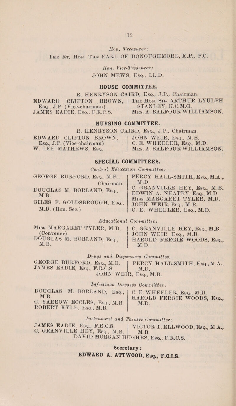 Hon. Treasurer: The Rt. Hon. The EARL OF DONOUGHMORE, K.P., P.C. Hon. Vice-Treasurer: JOHN MEWS, Esq., LL.D. HOUSE COMMITTEE. R. HENRYSON CAIRD, Esq., J.P., Chairman. EDWARD CLIFTON BROWN, Esq , J.P. (Vice-chairman) JAMES EADIE, Esq., F.R.C.S. The Hon. Sib ARTHUR LYULPH STANLEY, K.C.M.G. Mbs. A. BALFOUR WILLIAMSON. NURSING COMMITTEE. R. HENRYSON CAIRD, Esq., J.P., Chairman. EDWARD CLIFTON BROWN, Esq., J.P. (Vice-chairman) W. LEE MATHEWS, Esq. JOHN WEIR, Esq., M.B. C. E. WHEELER, Esq., M.D. Mbs. A. BALFOUR WILLIAMSON. SPECIAL COMMITTEES. Central Education Committee: GEORGE BURFORD, Esq., M.B., Chairman. DOUGLAS M. BORLAND, Esq., MB. GILES F. GOLDSBROUGH, Esq., M.D. (Hon. Sec.). PERCY HALL-SMITH, Esq.,M.A.„ M.D. C. GRANVILLE HEY, Esq., M.B. EDWIN A. NEATBY, Esq., M.D. Miss MARGARET TYLER, M.D. JOHN WEIR, Esq., M.B. C. E. WHEELER, Esq., M.D. Educational Miss MARGARET TYLER, M.D. (Convener). DOUGLAS M. BORLAND, Esq., M.B. Committee : C. GRANVILLE HE Y, Esq., M.B. JOHN WEIR Esq., M.B. HAROLD FERGIE WOODS, Esq., M.D. Drugs and Dispensary Committee. GEORGE BURFORD, Esq., M.B. PERCY HALL-SMITH, Esq., M.A., JAMES EADIE, Esq., F.R.C.S. M.D. JOHN WEIR, Esq., M.B. Infectious Diseases Committee : DOUGLAS M. BORLAND, Esq., MB. C. YARROW ECCLES, Esq., M B ROBERT KYLE, Esq., M.B. C. E. WHEELER, Esq., M.D. HAROLD FERGIE WOODS, Esq., M.D. Instrument and Theatre Committee : JAMES EADIE, Esq., F.R.C.S. C. GRANVILLE HEY, Esq., M.B. DAVID MORGAN H VICTOR T. ELLWOOD, Esq., M.A., M B. COHES, Esq., F.R.C.S. Secretary: EDWARD A. ATTWOOD, Esq., F.C.I.S,