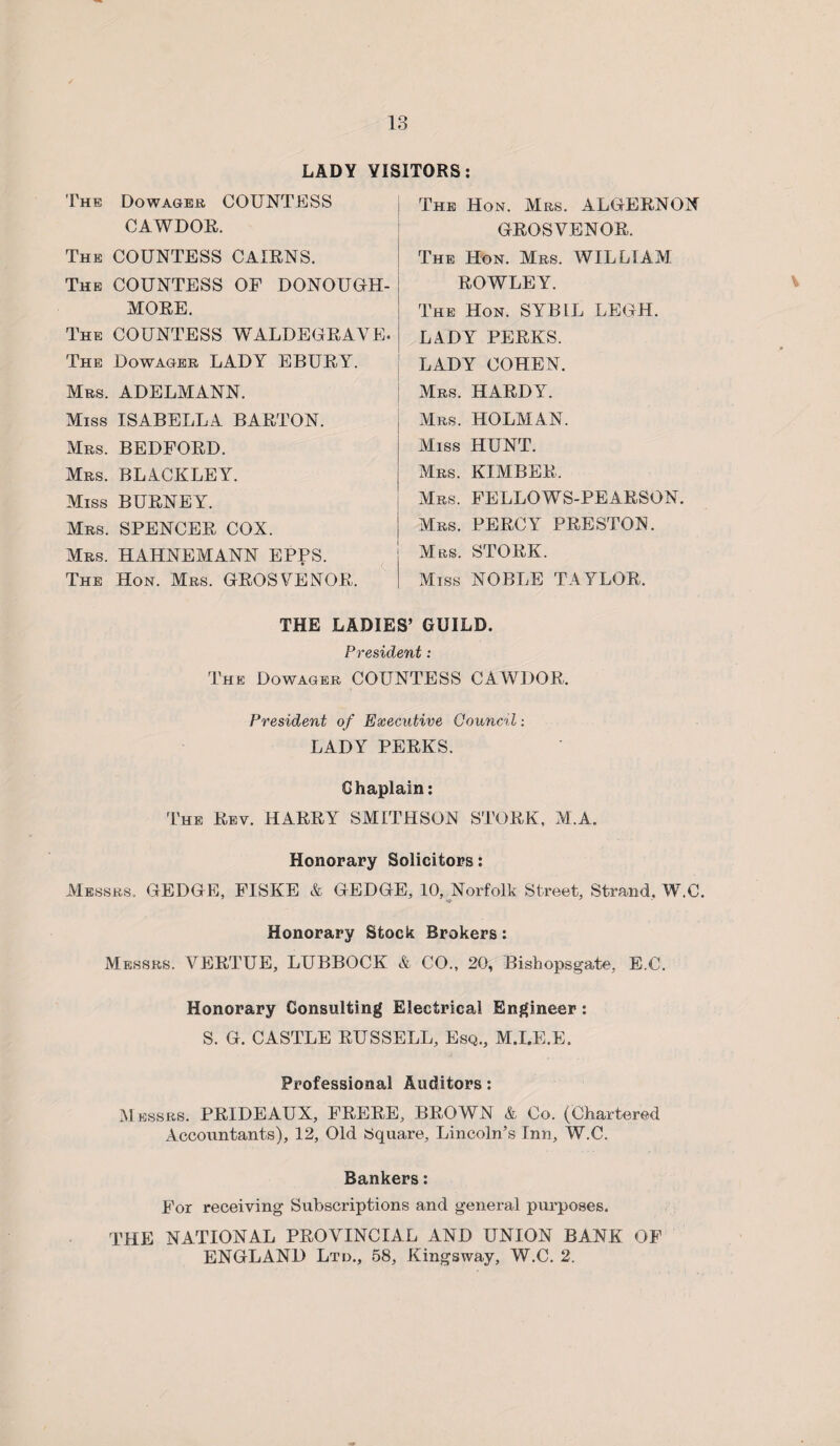 LADY VISITORS The Dowager COUNTESS CAWDOE. The COUNTESS CAXBNS. The COUNTESS OF DONOUGH- MOBE. The COUNTESS WALDEGBAVE. The Dowager LADY EBUBY. Mrs. ADELMANN. Miss ISABELLA BABTON. Mrs. BEDFOBD. Mrs. BLACKLEY. Miss BUBNEY. Mrs. SPENCEB COX. Mrs. HAHNEMANN EPPS. The Hon. Mrs. GEOS VE NOE, The Hon. Mrs. ALGEBNON GBOSVENOB, The Hon. Mrs. WILLIAM BOWLEY. The Hon. SYBIL LEGH. LADY PEEKS. LADY COHEN. Mrs. HABDY. Mrs. HOLMAN. Miss HUNT. Mrs. KIMBEK, Mrs. FELLOWS-PEABSON. Mrs. PEBCYr PBESTON. Mrs. STOBK. Miss NOBLE TAYLOR. THE LADIES’ GUILD. President: The Dowager COUNTESS CAWDOR, President of Executive Council: LADY PEEKS. Chaplain: The Bev. HABBY SMITHSON STOBK, M.A. Honorary Solicitors: Messrs. GEDGE, FISKE & GEDGE, 10, Norfolk Street, Strand, W.C. Honorary Stock Brokers: Messrs. VEBTUE, LUBBOCK & CO., 20, Bishopsgate, E.C. Honorary Consulting Electrical Engineer: S. G. CASTLE BUSSELL, Esq., M.I.E.E. Professional Auditors: Messrs. PBIDEAUX, FBEBE, BBOWN & Co. (Chartered Accountants), 12, Old Square, Lincoln’s Inn, W.C. Bankers: For receiving Subscriptions and general purposes. THE NATIONAL PBOVINCIAL AND UNION BANK OF ENGLAND Ltd., 58, Kingsway, W.C. 2.