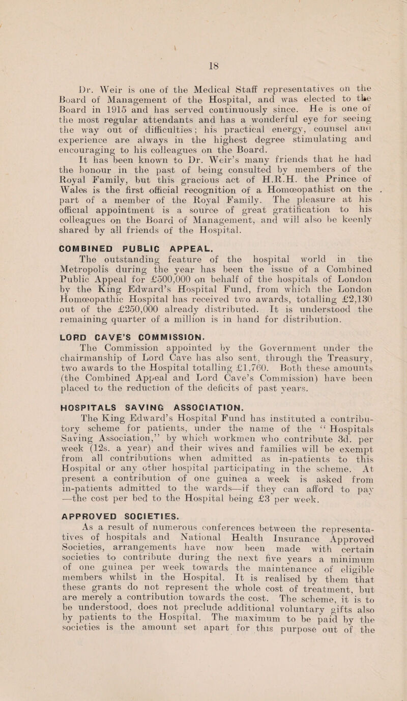 Dr. Weir is one of the Medical Staff representatives on the Board of Management of the Hospital, and was elected to tl*e Board in 1915 and has served continuously since. He is one of the most regular attendants and has a wonderful eye for seeing the way out of difficulties; his practical energy, counsel and experience are always in the highest degree stimulating and encouraging to his colleagues on the Board. It has been known to Dr. Weir’s many friends that he had the honour in the past of being consulted by members of the Royal Family, but this gracious act of H.R.H. the Prince of Wales is the first official recognition of a Homoeopathist on the part of a member of the Royal Family. The pleasure at his official appointment is a source of great gratification to his colleagues on the Board of Management, and will also be keenly shared by all friends of the Hospital. COMBINED PUBLIC APPEAL. The outstanding feature of the hospital world in the Metropolis during the year has been the issue of a Combined Public Appeal for £500,000 on behalf of the hospitals of London by the King Edward’s Hospital Fund, from which the London Homoeopathic Hospital has received two awards, totalling £2,130 out of the £250,000 already distributed. It is understood the remaining quarter of a million is in hand for distribution. LORD CAVE’S COMMISSION. The Commission appointed by the Government under the chairmanship of Lord Cave has also sent, through the Treasury, two awards to the Hospital totalling £1,760. Both these amounts (the Combined Appeal and Lord Cave’s Commission) have been placed to the reduction of the deficits of past years. HOSPITALS SAVING ASSOCIATION. The King Edward’s Hospital Fund has instituted a contribu¬ tory scheme for patients, under the name of the “ Hospitals Saving Association,” by which workmen who contribute 3d. per week (12s. a year) and their wives and families will be exempt from all contributions when admitted as in-patients to this Hospital or any other hospital participating in the scheme. At present a contribution of one guinea a week is asked from in-patients admitted to the wards—if they can afford to pav •—the cost per bed to the Hospital being £3 per week. APPROVED SOCIETIES. As a result of numerous conferences between the representa¬ tives of hospitals and National Health Insurance Approved Societies, arrangements have now been made with certain societies to contribute during the next five years a minimum of one guinea per week towards the maintenance of eligible members whilst in the Hospital. It is realised by them that these grants do not represent the whole cost of treatment, but are merely a contribution towards the cost. The scheme, it is to be understood, does not preclude additional voluntary gifts also by patients to the Hospital. The maximum to be paid by the societies is the amount set apart for this purpose out of the