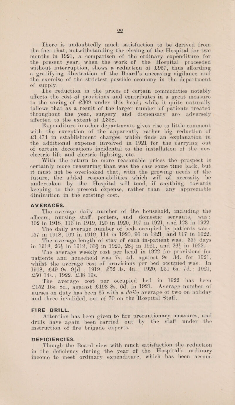 There is undoubtedly much satisfaction to be derived from the fact that, notwithstanding the closing of the Hospital for two months in 1921, a comparison of the ordinary expenditure for the present year, when the work of the Hospital proceeded without interruption, shows a reduction of £957, thus affording a gratifying illustration of the Board’s unceasing vigilance and the exercise of the strictest possible economy in the department of supply- The reduction in the prices of certain commodities notably affects the cost of provisions and contributes in a great measure to the saving of £309 under this head; while it quite naturally follows that as a result of the larger number of patients treated throughout the year, surgery and dispensary are adversely affected to the extent of £358. Expenditure in other departments gives rise to little comment with the exception of the apparently rather big reduction of £1,474 in establishment charges, which finds an explanation in the additional expense involved in 1921 for the carrying out of certain decorations incidental to the installation of the new electric lift and electric lighting, etc. With the return to more reasonable prices the prospect is certainly more reassuring than was the case some time back, but it must not be overlooked that, with the growing needs of the future, the added responsibilities which will of necessity be undertaken by the Hospital will tend, if anything, towards keeping to the present expense, rather than any appreciable diminution in the existing cost. AVERAGES. The average daily number of the household, including the officers, nursing staff, porters, and domestic servants, was: 102 in 1918, 116 in 1919, 120 in 1920, 107 in 1921, and 123 in 1922. The daily average number of beds occupied by patients was : 157 in 1918, 109 in 1919, 114 m 1920, 96 in 1921, and 117 in 1922. The average length of stay of each in-patient was: 35J days in 1918, 26i in 1919, 33f in 1920, 28^ in 1921, and 26| in 1922. The average weekly cost per head in 1922 for provisions for patients and household was 7s. 4d. against 9s. 3d. for 1921. whilst the average cost of provisions per bed occupied was: In 1918, £49 9s. 9fd. ; 1919, £52 3s. 4d.; 1920, £51 6s. 7d. ; 1921, £50 14s. ; 1922, £38 19s. The average cost per occupied bed in 1922 has been £152 16s. 8d., against £193 8s. 6cl. in 1921. Average number of nurses on duty has been 65 with a daily average of two on holiday and three invalided, out of 70 on the Hospital Staff. FIRE DRILL. Attention has been given to fire precautionary measures, and drills have again been carried out by the staff under the instruction of fire brigade experts. DEFICIENCIES. Though the Board view with much satisfaction the reduction in the deficiency during the year of the Hospital’s ordinary income to meet ordinary expenditure, which has been accom-