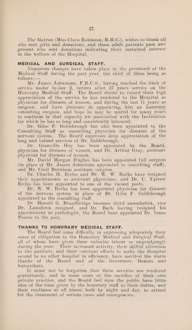 The* Matron (Miss Clara Robinson, R.R.C.), wishes to thank ail who sent gifts and donations, and those adult patients past and present who sent donations indicating their sustained interest in the welfare of the Hospital. MEDIC-AL AND SURGICAL STAFF. Numerous changes have taken place in the 'personnel of the Medical Staff during the past year, the chief of these being as follows: — Mr. James Johnstone, F.R.C.S., having reached the limit of service under by-law 2, retires after 27 years service on the Honorary Medical Staff. The Board desire to record their high appreciation of the service he has rendered to the Hospital as physician for diseases of women, and during the last 11 years as surgeon, and have pleasure in appointing him an honorary consulting surgeon, and hope he may be spared for many years to continue in that capacity his association with the Institution for which he has so long and consistently laboured. Dr. Giles F. Goldsbrough has also been appointed to the Consulting Staff as consulting physician for diseases of the nervous system. The Board expresses deep appreciation of the long and valued services of Dr. Goldsbrough. Dr. Granville Hey has been appointed by the Board, physician for diseases of women, and Dr. Arthur Gray, assistant physician for diseases of women. Mr. David Morgan Hughes has been appointed full surgeon (in place of Mr. James Johnstone appointed to consulting staff), and Mr. Cecil Burnham assistant surgeon. Dr. Charles H. Eccles and Dr. W. W. Rorke have resigned their appointments as assistant physicians, and Dr. C. Yarrow Eccles has been appointed to one of the vacant posts. Dr. W. W. Rorke has been appointed physician for diseases of the nervous system in place of Dr. Giles E. Goldsbrough appointed to the consulting staff. Dr. Harold G. Broadbridge becomes third anaesthetist, vice Dr. Lansdown resigned, and Dr. Bach having resigned his appointment as pathologist, the Board have appointed Dr. Innes Pearse to the post. THANKS TO HONORARY MEDICAL STAFF. The Board feel some difficulty in expressing adequately their sense of obligation to the Honorary Medical and Surgical Staff, all of whom have given their valuable labour so ungrudgingly during the year. Their increased activity, their skilful attention to the patients, and their constant efforts to make the Hospital second to no other hospital in efficiency, have merited the warm thanks of the Board and of the Governors, Donors and Subscribers. It must not be forgotten that these services are rendered gratuitously, and in some cases at the sacrifice of their own private practice, and the Board feel sure the public have little idea of the time given by the honorary staff to their duties, and their readiness at all times, both by night and day, to attend for the treatment of serious cases and emergencies.