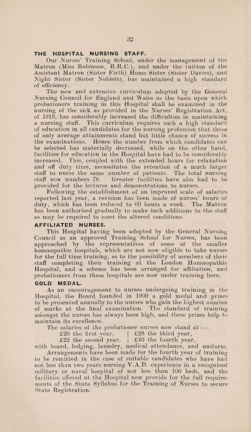 THE HOSPITAL NURSING STAFF. Our Nurses’ Training School, under the management of the Matron (Miss Robinson, R.R.C.), and under the tuition of the Assistant Matron (Sister Firth) Home Sister (Sister Davies), and Night Sister (Sister Noblett), has maintained a high standard of efficiency. The new and extensive curriculum adopted by the General Nursing Council for England and Wales as the basis upon which probationers training in this Hospital shall be examined in the nursing of the sick as provided in the Nurses’ Registration Act, of 1919, has considerably increased the difficulties in maintaining a nursing staff. This curriculum requires such a high standard of education in all candidates for the nursing profession that those of only average attainments stand but little chance of success in the examinations. Hence the number from which candidates can be selected has materially decreased, while on the other hand, facilities for education in the Hospital have had to be considerably increased. This, coupled with the extended hours for relaxation and off duty time, necessitates the retention of a much larger staff to nurse the same number of patients. The total nursing staff now numbers 76. Greater facilities have also had to be provided for the lectures and demonstrations to nurses. Following the establishment of an improved scale of salaries reported last year, a revision has been made of nurses’ hours of duty, which has been reduced to 60 hours a week. The Matron has been authQrised gradually to make such additions to the staff as may be required to meet the altered conditions. AFFILIATED NURSES. This Hospital having been adopted by the General Nursing Council as an approved Training School for Nurses, has been approached by the representatives of some of the smaller homoeopathic hospitals, which are not now eligible to take nurses for the full time training, as to the possibility of members of their staff completing their training at the London Homoeopathic Hospital, and a scheme has been arranged for affiliation, and probationers from these hospitals are now under training here. GOLD MEDAL. As an encouragement to nurses undergoing training in the Hospital, the Board founded in 1909 a gold medal and prizes to be presented annually to the nurses who gain the highest number of marks at the final examination. The standard of training; amongst the nurses has always been high, and these prizes help to maintain its excellence. The salaries of the probationer nurses now stand at: — £20 the first year, £28 the third year, £22 the second year, £40 the fourth year, with board, lodging, laundry, medical attendance, and uniform. Arrangements have been made for the fourth year of training to be remitted in the case of suitable candidates who have had not less than two years nursing Y.A.D. experience in a recognised military or naval hospital of not less than 100 beds, and the facilities offered at the Hospital now provide for the full require¬ ments of the State Syllabus for the Training of Nurses to secure State Registration.