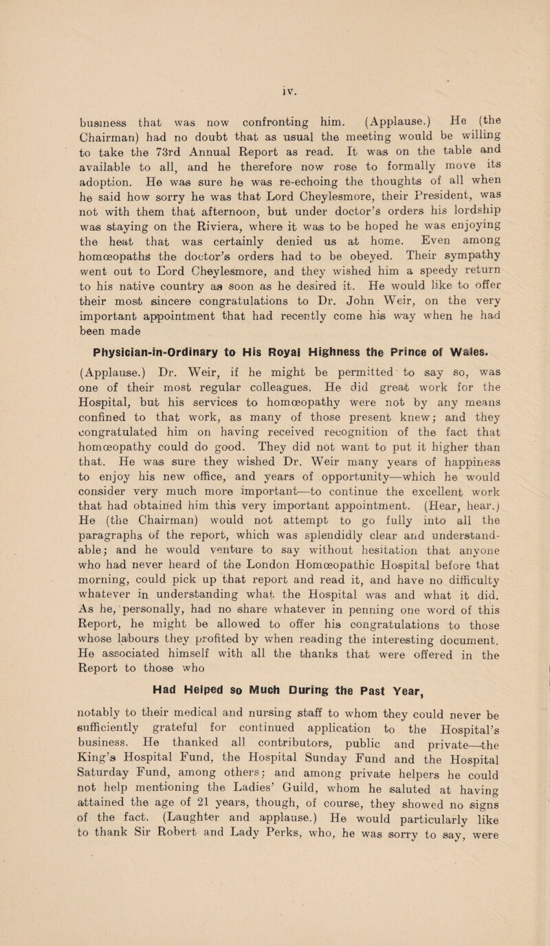 business that was now confronting him. (Applause.) He (the Chairman) had no doubt that as usual the meeting would be willing to take the 73rd Annual Report as read. It was on the table and available to all, and he therefore now rose to formally move its adoption. He was sure he was re-echoing the thoughts of all when he said how sorry he was that Lord Cheylesmore, their President, was not with them that afternoon, but under doctor’s orders his lordship was staying on the Riviera, where it was to be hoped he was enjoying the heat that was certainly denied us at home. Even among homoeopaths the doctor’s orders had to be obeyed. Their sympathy went out to Lord Cheylesmore, and they wished him a speedy return to his native country as soon as he desired it. He would like to offer their most sincere congratulations to Dr. John Weir, on the very important appointment that had recently come his way when he had been made Physician-in-Ordinary to His Royal Highness the Prince of Wales. (Applause.) Dr. Weir, if he might be permitted' to say so, was one of their most regular colleagues. He did great work for the Hospital, but his services to homoeopathy were not by any means confined to that work, as many of those present knew; and they congratulated him on having received recognition of the fact that homoeopathy could do good. They did not want to put it higher than that. He was sure they wished Dr. Weir many years of happiness to enjoy his new office, and years of opportunity—which he would consider very much more important—to continue the excellent work that had obtained him this very important appointment. (Hear, hear.) He (the Chairman) would not attempt to go fully into all the paragraphs of the report, which was splendidly clear and understand¬ able ; and he would venture to say without hesitation that anyone who had never heard of the London Homoeopathic Hospital before that morning, could pick up that report and read it, and have no difficulty whatever in understanding what the Hospital was and what it did. As he, personally, had no share whatever in penning one word of this Report, he might be allowed to offer his congratulations to those whose labours they profited by when reading the interesting document. He associated himself with all the thanks that were offered in the Report to those who Had Helped so Much During the Past Year, notably to their medical and nursing staff to whom they could never be sufficiently grateful for continued application to the Hospital’s business. He thanked all contributors, public and private the King’s Hospital Fund, the Hospital Sunday Fund and the Hospital Saturday Fund, among others; and among private helpers he could not help mentioning the Ladies’ Guild, whom he saluted at having attained the age of 21 years, though, of course, they showed no signs of the fact. (Laughter and applause.) He would particularly like to thank Sir Robert and Lady Perks, who, he was sorry to say, were