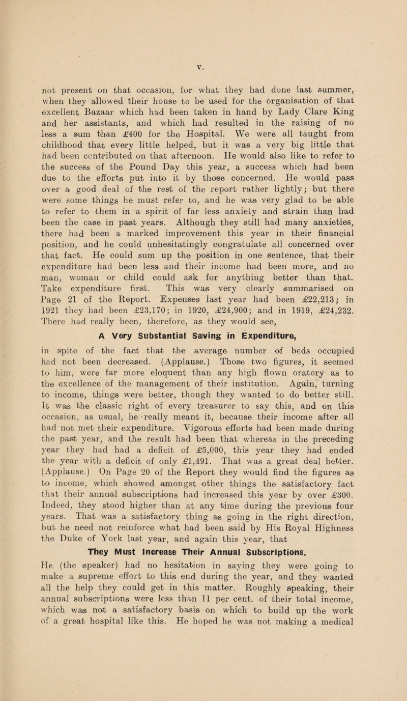 not present on that occasion, for what they had done last summer, wdien they allowed their house to be used for the organisation of that excellent Bazaar which had been taken in hand by Lady Clare King and her assistants, and which had resulted in the raising of no less a sum than £400 for the Hospital. We were all taught from childhood that every little helped, but it was a very big little that had been contributed on that afternoon. He would also like to refer to the success of the Pound Day this year, a success which had been due to the efforts put into it by those concerned. He would pass over a good deal of the rest of the report rather lightly; but there were some things he must refer to, and he was very glad to be able to refer to them in a spirit of far less anxiety and strain than had been the case in past years. Although they still had many anxieties, there had been a marked improvement this year in their financial position, and he could unhesitatingly congratulate all concerned over that fact. He could sum up the position in one sentence, that their expenditure had been less and their income had been more, and no man, woman or child could ask for anything better than that. Take expenditure first. This was very clearly summarised on Page 21 of the Report. Expenses last year had been £22,213; in 1921 they had been £23,170; in 1920, £24,900; and in 1919, £24,232. There had really been, therefore, as they would see, A Very Substantia! Saving in Expenditure, in spite of the fact that the average number of beds occupied had not been decreased. (Applause.) Those two figures, it seemed to him, wTere far more eloquent than any high flown oratory as to the excellence of the management of their institution. Again, turning to income, things were better, though they wanted to do better still. It was the classic right of every treasurer to say this, and on this occasion, as usual, he-really meant it, because their income after all had not met their expenditure. Vigorous efforts had been made during the past year, and the result had been that whereas in the preceding year they had had a deficit of £5,000, this year they had ended the year with a deficit of only £1,491. That was a great deal better. (Applause.) On Page 20 of the Report they would find the figures as to income, which showed amongst other things the satisfactory fact that their annual subscriptions had increased this year by over £300. Indeed, they stood higher than at any time during the previous four years. That was a satisfactory thing as going in the right direction, but he need not reinforce what had been said by His Royal Highness the Duke of York last year, and again this year, that They Must Increase The!r Annual Subscriptions. He (the speaker) had no hesitation in saying they were going to make a supreme effort to this end during the year, and they wanted all the help they could get in this matter. Roughly speaking, their annual subscriptions were less than 11 per cent, of their total income, which was not a satisfactory basis on which to build up the work of a great hospital like this. He hoped he was not making a medical