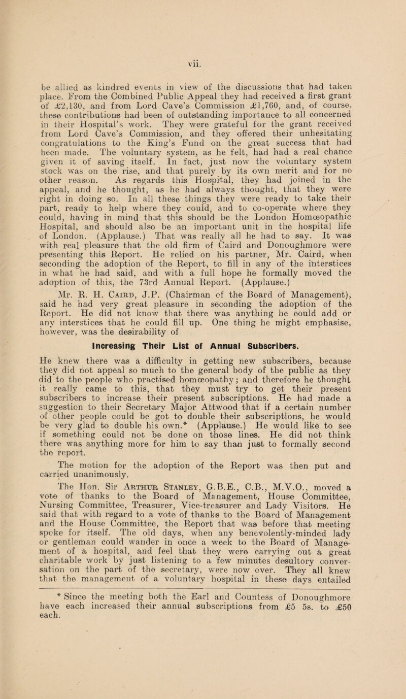 be allied as kindred events in view of the discussions that had taken place. From the Combined Public Appeal they had received a first grant of £2,130, and from Lord Cave’s Commission =£1,760, and, of course, these contributions had been of outstanding importance to all concerned in their Hospital’s work. They were grateful for the grant received from Lord Cave’s Commission, and they offered their unhesitating congratulations to the King’s Fund on the great success that had been made. The voluntary system, as he felt, had had a real chance given it of saving itself. In fact, just now the voluntary system stock was on the rise, and that purely by its own merit and for no other reason. As regards this Hospital, they had joined in the appeal, and he thought, as he had always thought, that they were right in doing so. In all these things they were ready to ta,ke their part, ready to help where they could, and to co-operate where they could, having in mind that this should be the London Homoeopathic Hospital, and should also be an important unit in the hospital life of London. (Applause.) That was really all he had to say. It was with real pleasure that the old firm of Caird and Donoughmore were presenting this Report. He relied on his partner, Mr. Caird, when seconding the adoption of the Report, to fill in any of the interstices in what he had said, and with a full hope he formally moved the adoption of this, the 73rd Annual Report. (Applause.) Mr. R. H. Cairo, J.P. (Chairman cf the Board of Management), said he had very great pleasure in seconding the adoption of the Report. He did not know that there was anything he could add or any interstices that he could fill up. One thing he might emphasise, however, was the desirability of Increasing Their List of Annual Subscribers. He knew there was a difficulty in getting new subscribers, because they did not appeal so much to the general body of the public as they did to the people who practised homoeopathy; and therefore he thought it really came to this, that they must try to get their present subscribers to increase their present subscriptions. He had made a suggestion to their Secretary Major Attwood that if a certain number of other people could be got to double their subscriptions, he would be very glad to double his own.* (Applause.) He would like to see if something could not be done on those lines. He did not think there was anything more for him to say than just to formally second the report. The motion for the adoption of the Report was then put and carried unanimously. The Hon. Sir Arthur Stanley, G.B.E., C.B., M.V.O., moved a vote of thanks to the Board of Management, House Committee, Nursing Committee, Treasurer, Vice-treasurer and Lady Visitors. He said that with regard to a vote of thanks to the Board of Management and the House Committee, the Report that was before that meeting spoke for itself. The old days, when any benevolently-minded lady or gentleman could wander in once a week to the Board of Manage¬ ment of a hospital, and feel that they were carrying out a great charitable work by just listening to a few minutes desultory conver¬ sation on the part of the secretary, were now over. They all knew that the management of a voluntary hospital in these days entailed * Since the meeting both the Earl and Countess of Donoughmore have each increased their annual subscriptions from £5 5s. to £50 each.