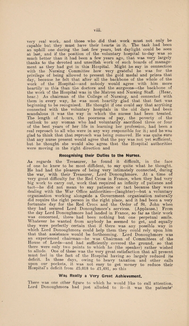 very real work, and those who did that work must not only be capable but they must have their hearts in it. The task had been an^ uphill one during the last few years, but daylight could be seen at last, and if the position of the voluntary hospital to-day was so much better than it had been a few years ago, that was very largely thanks to the devoted and unselfish work of such boards of manage¬ ment as they had got in this Hospital. Might he say in connection with the Nursing Committee how very grateful he was for the privilege of being allowed to present the gold medal and prizes that day, because he felt that after all the backbone of the whole of the work of the Hospital—and nobody would agree with him more heartily in this than the doctors and the surgeons—the backbone of the work of the Hospital was in the Matron and Nursing Staff. (Hear, hear.) As chairman of the College of Nursing, and connected with them in every way, he was most heartily glad that that fact was beginning to be recognised. He thought if one could say that anything connected with the voluntary hospitals in the old days had been scandalous it was the way in which the nurses had been treated. The length of hours, the poorness oif pay, the poverty of the outlook to any woman who had voluntarily sacrificed three or four of the best years of her life in learning her profession, had been a real reproach to all who were in any way responsible for it; and he was glad to think that that reproach was being removed. He was quite sure that any nurse present would agree that the pay was not yet sufficient, but he thought she would also agree that the Hospital authorities were moving in the right direction and Recognising their Duties to the Nurses. As regards the Treasurer, he found it difficult, in the face of one he knew to be most diffident, to say quite what he thought. He had had the pleasure of being very intimately connected, during the war, with their Treasurer, Lord Donoughmore. At a time of very great difficulty for the Red Cross in France, when they had very big work to carry out, work that required an infinity of patience and tact-—he did not mean to say patience or tact because they were dealing with the War Office authorities—(laughter)—but a voluntary organisation working alongside a Government organisation naturally did require the right person in the right place, and it had been a very fortunate day for the Red Cross and the Order of St. John when they had secured Lord Donoughmore’s services. (Applause.) From the day Lord Donoughmore had landed in France, so far as their work was concerned, there had been nothing but one perpetual smile. Whatever he wanted from anybody he seemed to get, and equally they were perfectly certain that if there was any possible way in which Lord Donoughmore could help them they could rely upon him that that assistance would be forthcoming. Lord Donoughmore was an experienced chairman—he was Chairman of Committees of the House of Lords—and had sufficiently covered the ground, so that there were only two points to which he (the speaker) rather wished to allude. One of these was the very great satisfaction that all present must feel in the fact of the Hospital having so largely reduced its deficit. In these days, owing to heavy taxation and other calls upon our pockets, it was not easy to get money to reduce their Hospital’s deficit from £5,018 to £1,491, so this Was Really a Very Great Achievement. There was one other figure to which he would like to call attention, Lord Donoughmore had just alluded to it—it was the patients’