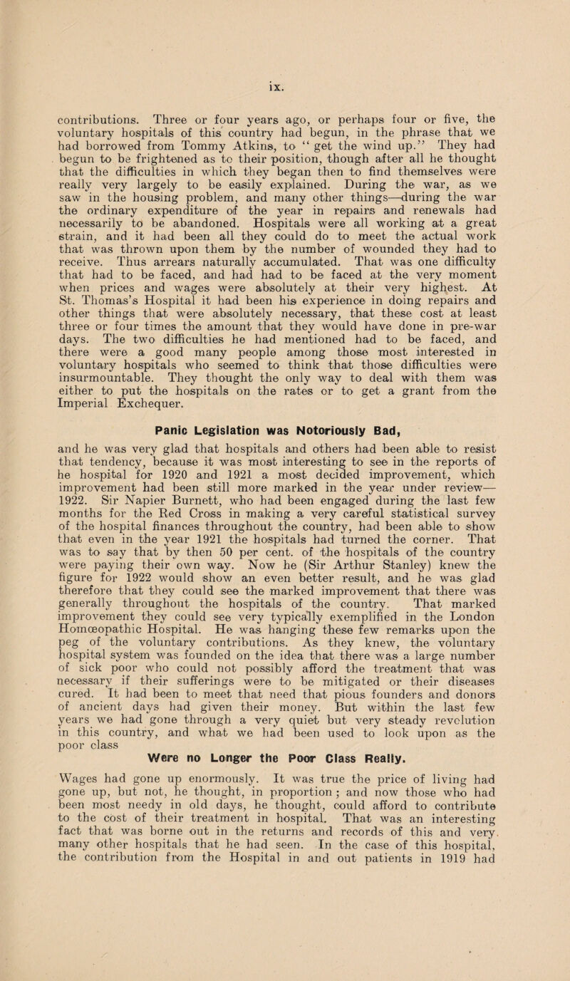 contributions. Three or four years ago, or perhaps four or five, the voluntary hoispitals of this country had begun, in the phrase that we had borrowed from Tommy Atkins, to “ get the wind up.” They had begun to be frightened as to their position, though after all he thought that the difficulties in which they began then to find themselves were really very largely to be easily explained. During the war, as we saw in the housing problem, and many other things—during the war the ordinary expenditure of the year in repairs and renewals had necessarily to be abandoned. Hospitals were all working at a great strain, and it had been all they could do to meet the actual work that was thrown upon them by the number of wounded they had to receive. Thus arrears naturally accumulated. That was one difficulty that had to be faced, and had had to be faced at the very moment when prices and wages were absolutely at their very highest. At St. Thomas’s Hospital it had been his experience in doing repairs and other things that were absolutely necessary, that these cost at least three or four times the amount that they would have done in pre-war days. The two difficulties he had mentioned had to be faced, and there were a good many people among those most interested in voluntary hospitals who seemed to think that those difficulties were insurmountable. They thought the only way to deal with them was either to put the hospitals on the rates or to get a grant from the Imperial Exchequer. Panic Legislation was Notoriously Bad, and he was very glad that hospitals and others had been able to resist that tendency, because it was most interesting to see in the reports of he hospital for 1920 and 1921 a most decided improvement, which improvement had been still more marked in the year under review— 1922. Sir Napier Burnett, who had been engaged during the last few months for the Red Cross in making a very careful statistical survey of the hospital finances throughout the country, had been able to show that even in the year 1921 the hospitals had turned the corner. That was to say that by then 50 per cent, of the hospitals of the country were paying their own way. Now he (Sir Arthur Stanley) knew the figure for 1922 would show an even better result, and he was glad therefore that they could see the marked improvement that there was generally throughout the hospitals of the country,. That marked improvement they could see very typically exemplified in the London Homoeopathic Hospital. He was hanging these few remarks upon the peg of the voluntary contributions. As they knew, the voluntary hospital system was founded on the idea that there was a large number of sick poor who could not possibly afford the treatment that was necessary if their sufferings were to be mitigated or their diseases cured. It had been to meet that need that pious founders and donors of ancient days had given their money. But within the last few years we had gone through a very quiet but very steady revolution in this country, and what we had been used to look upon as the poor class Were no Longer the Poor Class Really. Wages had gone up enormously. It was true the price of living had gone up, but not, he thought, in proportion ; and now those who had been most needy in old days, he thought, could afford to contribute to the cost of their treatment in hospital. That was an interesting fact that was borne out in the returns and records of this and very, many other hospitals that he had seen. In the case of this hospital, the contribution from the Hospital in and out patients in 1919 had