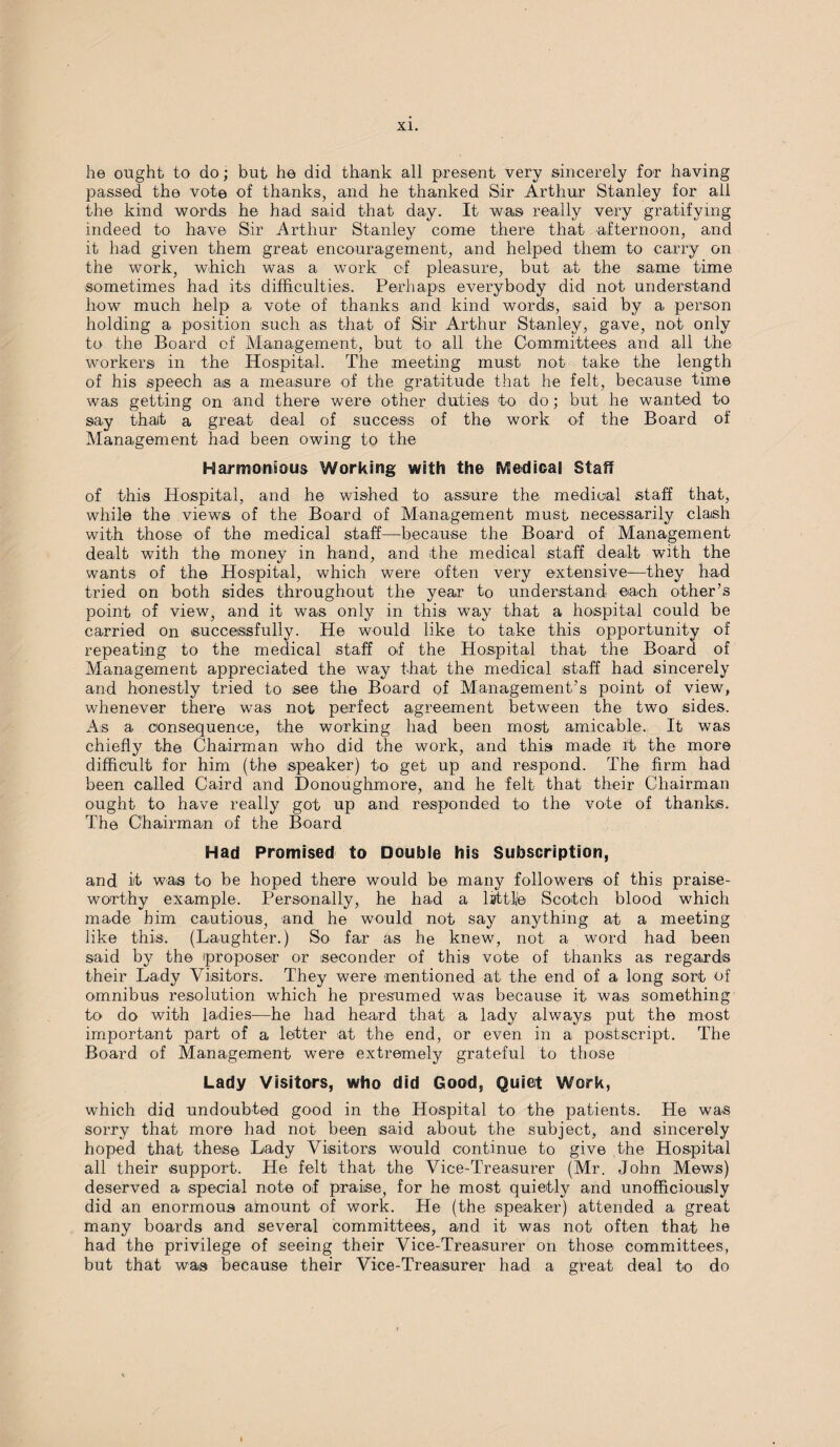 he ought to do; but he did thank all present very sincerely for having passed the vote of thanks, and he thanked Sir Arthur Stanley for ail the kind words he had said that day. It was really very gratifying indeed to have Sir Arthur Stanley come there that afternoon, and it had given them great encouragement, and helped them to carry on the work, which was a work of pleasure, but at the same time sometimes had its difficulties. Perhaps everybody did not understand how much help a vote of thanks and kind words, said by a person holding a position such as that of Sir Arthur Stanley, gave, not only to the Board of Management, but to all the Committees and all the workers in the Hospital. The meeting must not take the length of his speech as a measure of the gratitude that he felt, because time was getting on and there were other duties to do; but he wanted to say that a great deal of success of the work of the Board of Management had been owing to the Harmonious Working with the Medical Staff of this Hospital, and he wished to assure the medical staff that, while the views of the Board of Management must necessarily clash with those of the medical staff—because the Board of Management dealt with the money in hand, and the medical staff dealt with the wants of the Hospital, which were often very extensive—they had tried on both sides throughout the year to understand each other’s point of view, and it was only in this way that a hospital could be carried on successfully. He would like to take this opportunity of repeating to the medical staff of the Hospital that the Board of Management appreciated the way that the medical staff had sincerely and honestly tried to see the Board of Management’s point of view, whenever there was not perfect agreement between the two sides. As a consequence, the working had been most amicable. It was chiefly the Chairman who did the work, and this made it the more difficult for him (the speaker) to get up and respond. The firm had been called Caird and Donoughmore, and he felt that their Chairman ought to have really got up and responded to the vote of thanks. The Chairman of the Board Had Promised to Double his Subscription, and it was to be hoped there would be many followers of this praise¬ worthy example. Personally, he had a lifttfe Scotch blood which made him cautious, and he would not say anything at a meeting like this. (Laughter.) So far as he knew, not a word had been said by the proposer or seconder of this vote of thanks as regards their Lady Visitors. They were mentioned at the end of a long sort of omnibus resolution which he presumed was because it was something to do with ladies—he had heard that a lady always put the most important part of a letter at the end, or even in a postscript. The Board of Management were extremely grateful to those Lady Visitors, who did Good, Quiet Work, which did undoubted good in the Hospital to the patients. He was sorry that more had not been isaid about the subject, and sincerely hoped that these Lady Visitors would continue to give the Hospital all their support. He felt that the Vice-Treasurer (Mr. John Mews) deserved a special note of praise, for he most quietly and unofficiously did an enormous amount of work. He (the speaker) attended a great many boards and several committees, and it was not often that he had the privilege of seeing their Vice-Treasurer on those committees, but that was because their Vice-Treasurer had a great deal to do