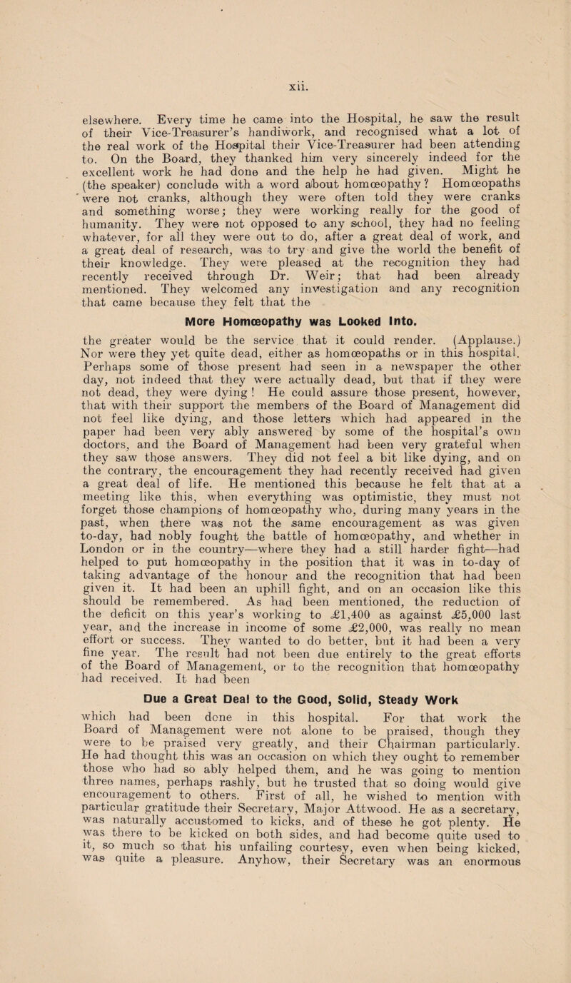 XU. elsewhere. Every time he came into the Hospital, he saw the result of their Vice-Treasurer’s handiwork, and recognised what a lot of the real work of the Hospital their Vice-Treasurer had been attending to. On the Board, they thanked him very sincerely indeed for the excellent work he had done and the help he had given. Might he (the speaker) conclude with a word about homoeopathy ? Homoeopaths ' were not cranks, although they were often told they were cranks and something worse; they were working really for the good of humanity. They were not opposed to any school, they had no feeling whatever, for all they we-re out to do, after a great deal of work, and a great deal of research, was to try and give the world the benefit of their knowledge. They were pleased at the recognition they had recently received through Dr. Weir; that had been already mentioned. They welcomed any investigation and any recognition that came because they felt that the More Homoeopathy was Looked Into. the greater would be the service that it could render. (Applause.) Nor were they yet quite dead, either as homoeopaths or in this hospital. Perhaps some of those present had seen in a newspaper the other day, not indeed that they were actually dead, but that if they were not dead, they were dying ! He could assure those present, however, that with their support the members of the Board of Management did not feel like dying, and those letters which had appeared in the paper had been very ably answered by some of the hospital’s own doctors, and the Board of Management had been very grateful when they saw those answers. They did not feel a bit like dying, and on the contrary, the encouragement they had recently received had given a great deal of life. He mentioned this because he felt that at a meeting like this, when everything was optimistic, they must not forget those champions of homoeopathy who, during many years in the past, when there was not the same encouragement as was given to-day, had nobly fought the battle of homoeopathy, and whether in London or in the country—where they had a still harder fight—had helped to put homoeopathy in the position that it was in to-day of taking advantage of the honour and the recognition that had been given it. It had been an uphill fight, and on an occasion like this should be remembered. As had been mentioned, the reduction of the deficit on this year’s working to <£1,400 as against £5,000 last year, and the increase in income of some £2,000, was really no mean effort or success. They wanted to do better, but it had been a very fine year. The result had not been due entirely to the great efforts of the Board of Management, or to the recognition that homoeopathy had received. It had been Due a Great Deal to the Good, Solid, Steady Work which had been done in this hospital. For that work the Board of Management were not alone to be praised, though they were to be praised very greatly, and their Chairman particularly. He had thought this was an occasion on which they ought to remember those who had so ably helped them, and he was going to mention three names, perhaps rashly, but he trusted that so doing would give encouragement to others. First of all, he wished to mention with particular gratitude their Secretary, Major Attwood. He as a secretary, was naturally accustomed to kicks, and of these he got plenty. He was there to be kicked on both sides, and had become quite used to it, so much so that his unfailing courtesy, even when being kicked, was quite a pleasure. Anyhow, their Secretary was an enormous