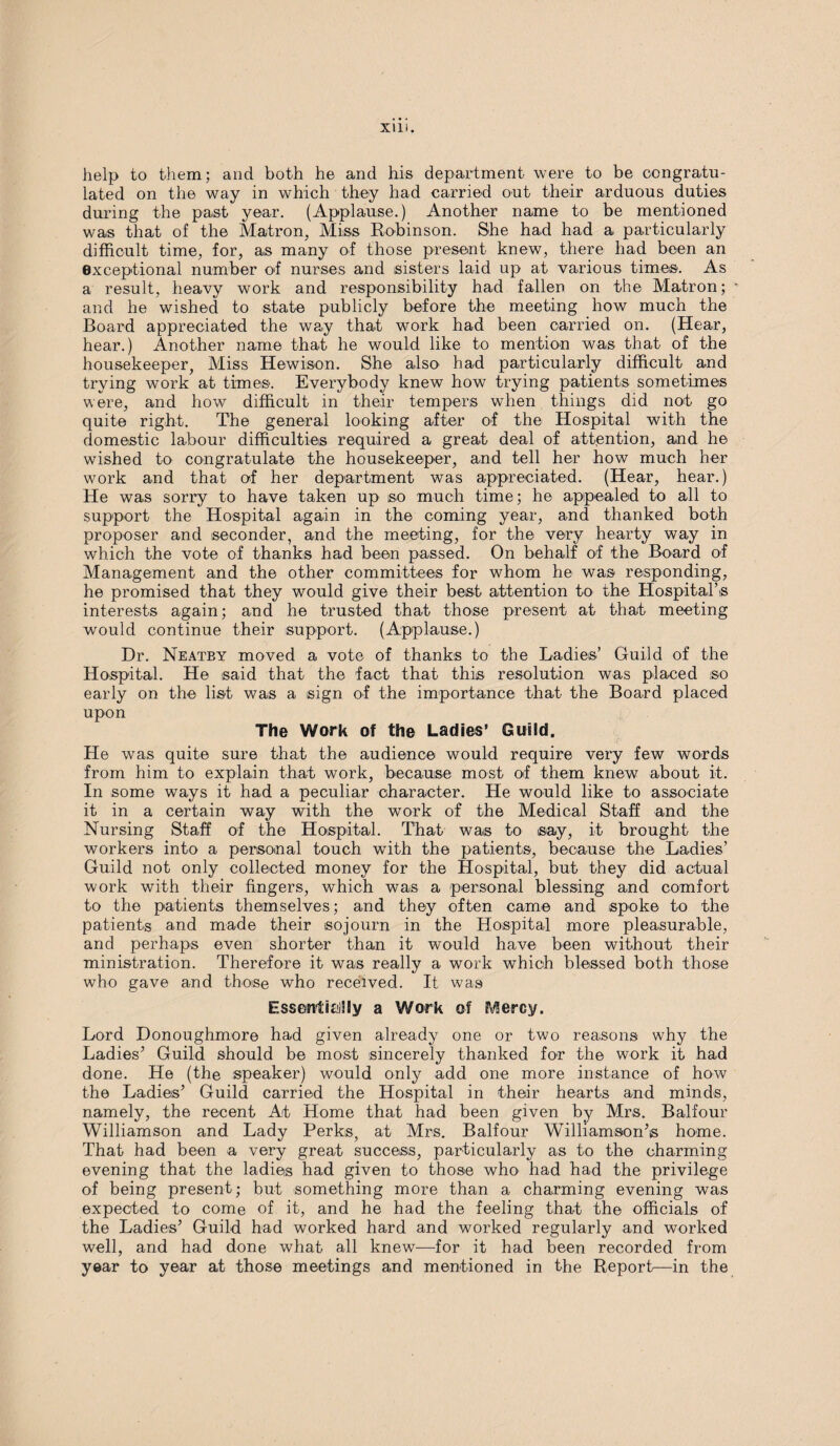 help to them; and both he and his department were to be congratu¬ lated on the way in which they had carried out their arduous duties during the past year. (Applause.) Another name to be mentioned was that of the Matron, Miss Robinson. She had had a particularly difficult time, for, as many of those present knew, there had been an exceptional number of nurses and sisters laid up at various times. As a result, heavy work and responsibility had fallen on the Matron; ' and he wished to state publicly before the meeting how much the Board appreciated the way that work had been carried on. (Hear, hear.) Another name that he would like to mention was that of the housekeeper, Miss Hewison. She also had particularly difficult and trying work at times. Everybody knew how trying patients sometimes were, and how difficult in their tempers when things did not go quite right. The general looking after of the Hospital with the domestic labour difficulties required a great deal of attention, and he wished to congratulate the housekeeper, and tell her how much her work and that of her department was appreciated. (Hear, hear.) He was sorry to have taken up so much time; he appealed to all to support the Hospital again in the coming year, and thanked both proposer and seconder, and the meeting, for the very hearty way in which the vote of thanks had been passed. On behalf of the Board of Management and the other committees for whom he was responding, he promised that they would give their best attention to the Hospital’s interests again; and he trusted that those present at that meeting would continue their support. (Applause.) Dr. Neatby moved a vote of thanks to the Ladies’ Guild of the Hospital. He said that the fact that this resolution was placed so early on the list was a sign of the importance that the Board placed upon The Work of the Ladies’ Guild. He was quite sure that the audience would require very few words from him to explain that work, because most of them knew about it. In some ways it had a peculiar character. He would like to associate it in a certain way with the work of the Medical Staff and the Nursing Staff of the Hospital. That was to say, it brought the workers into a personal touch with the patients, because the Ladies’ Guild not only collected money for the Hospital, but they did actual work with their fingers, which was a personal blessing and comfort to the patients themselves; and they often came and spoke to the patients and made their sojourn in the Hospital more pleasurable, and perhaps even shorter than it would have been without their ministration. Therefore it was really a work which blessed both those who gave and those who received. It was Essentially a Work of Mercy. Lord Donoughmore had given already one or two reasons why the Ladies’ Guild should be most sincerely thanked for the work it had done. He (the speaker) would only add one more instance of how the Ladies’ Guild carried the Hospital in their hearts and minds, namely, the recent At Home that had been given by Mrs. Balfour Williamson and Lady Perks, at Mrs. Balfour Williamson’s home. That had been a very great success, particularly as to the charming evening that the ladies had given to those who had had the privilege of being present; but something more than a charming evening was expected to come of it, and he had the feeling that the officials of the Ladies’ Guild had worked hard and worked regularly and worked well, and had done what all knew—for it had been recorded from year to year at those meetings and mentioned in the Report—in the