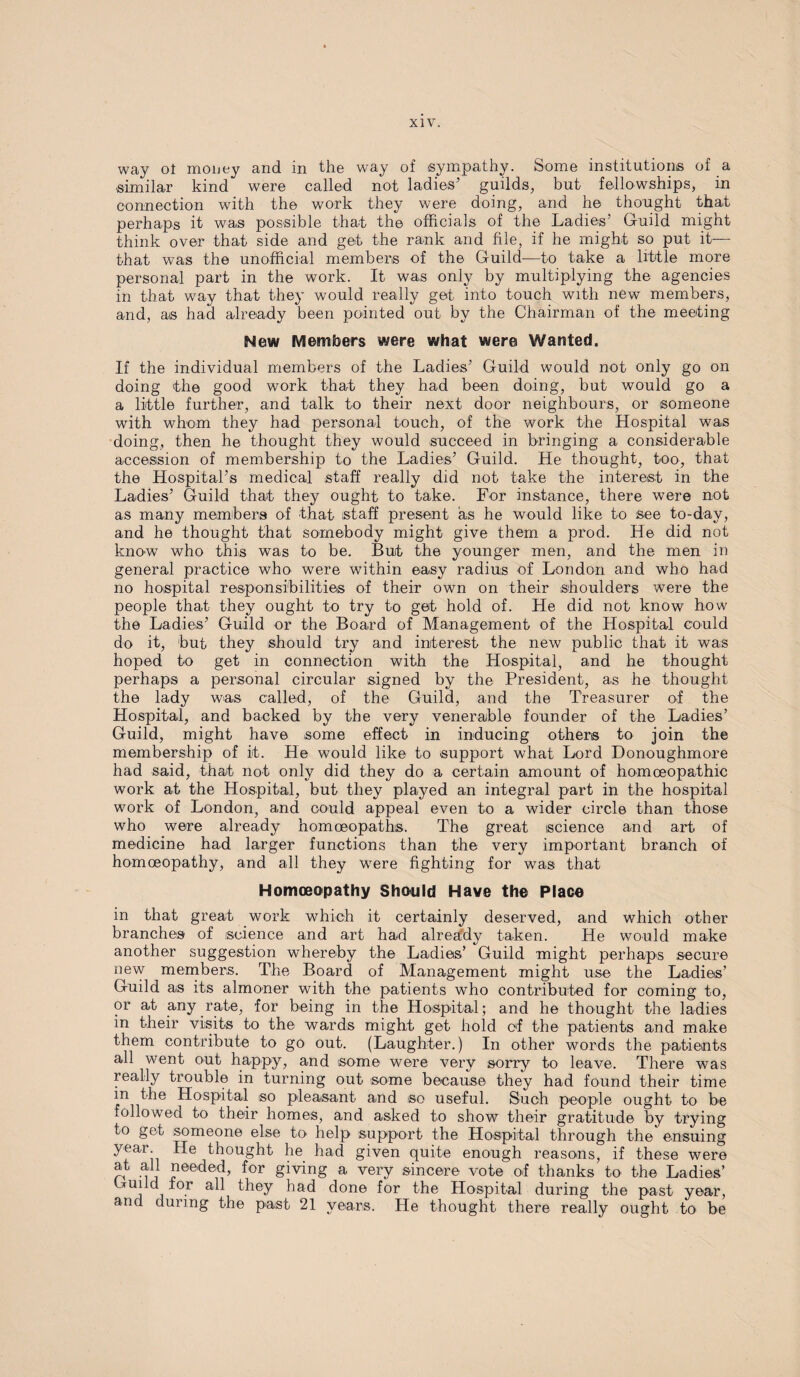 way ol money and in the way of sympathy. Some institutions of a similar kind were called not ladies’ guilds, but fellowships, in connection with the work they were doing, and he thought that perhaps it was possible that the officials of the Ladies’ Guild might think over that side and get the rank and file, if he might so put it— that was the unofficial members of the Guild—to take a little more personal part in the work. It was only by multiplying the agencies in that way that they would really get into touch with new members, and, as had already been pointed out by the Chairman of the meeting New Members were what were Wanted. If the individual members of the Ladies’ Guild would not only go on doing the good work that they had been doing, but would go a a little further, and talk to their next door neighbours, or someone with whom they had personal touch, of the work the Hospital was doing, then he thought they would succeed in bringing a considerable accession of membership to the Ladies’ Guild. He thought, too, that the Hospital’s medical staff really did not take the interest in the Ladies’ Guild that they ought to take. For instance, there were not as many members of that staff present as he would like to see to-day, and he thought that somebody might give them a prod. He did not know who this was to be. But the younger men, and the men in general practice who were within easy radius of London and who had no hospital responsibilities of their own on their shoulders wTere the people that they ought to try to get hold of. He did not know how the Ladies’ Guild or the Board of Management of the Hospital could do it, but they should try and interest the new public that it was hoped to get in connection with the Hospital, and he thought perhaps a personal circular signed by the President, as he thought the lady was called, of the Guild, and the Treasurer of the Hospital, and backed by the very venerable founder of the Ladies’ Guild, might have some effect in inducing others to join the membership of it. He would like to support what Lord Donoughmore had said, that not only did they do a certain amount of homoeopathic work at the Hospital, but they played an integral part in the hospital work of London, and could appeal even to a wider circle than those who were already homoeopaths. The great science and art of medicine had larger functions than the very important branch of homoeopathy, and all they were fighting for was that Homoeopathy Should Have the Place in that great work which it certainly deserved, and which other branches of science and art had already taken. He would make another suggestion whereby the Ladies’ Guild might perhaps secure new members. The Board of Management might use the Ladies’ Guild as its almoner with the patients who contributed for coming to, or at any rate, for being in the Hospital; and he thought the ladies in their visits to the wards might get hold of the patients and make them contribute to go out. (Laughter.) In other words the patients all went out happy, and some were very sorry to leave. There was really trouble in turning out some because they had found their time in the Hospital so pleasant and so useful. Such people ought to be followed to their homes, and asked to show their gratitude by trying to get someone else to' help support the Hospital through the ensuing year. He thought he had given quite enough reasons, if these were at all needed, for giving a very sincere vote of thanks to the Ladies’ Guild tor all they had done for the Hospital during the past year, and during the past 21 years. He thought there really ought to be