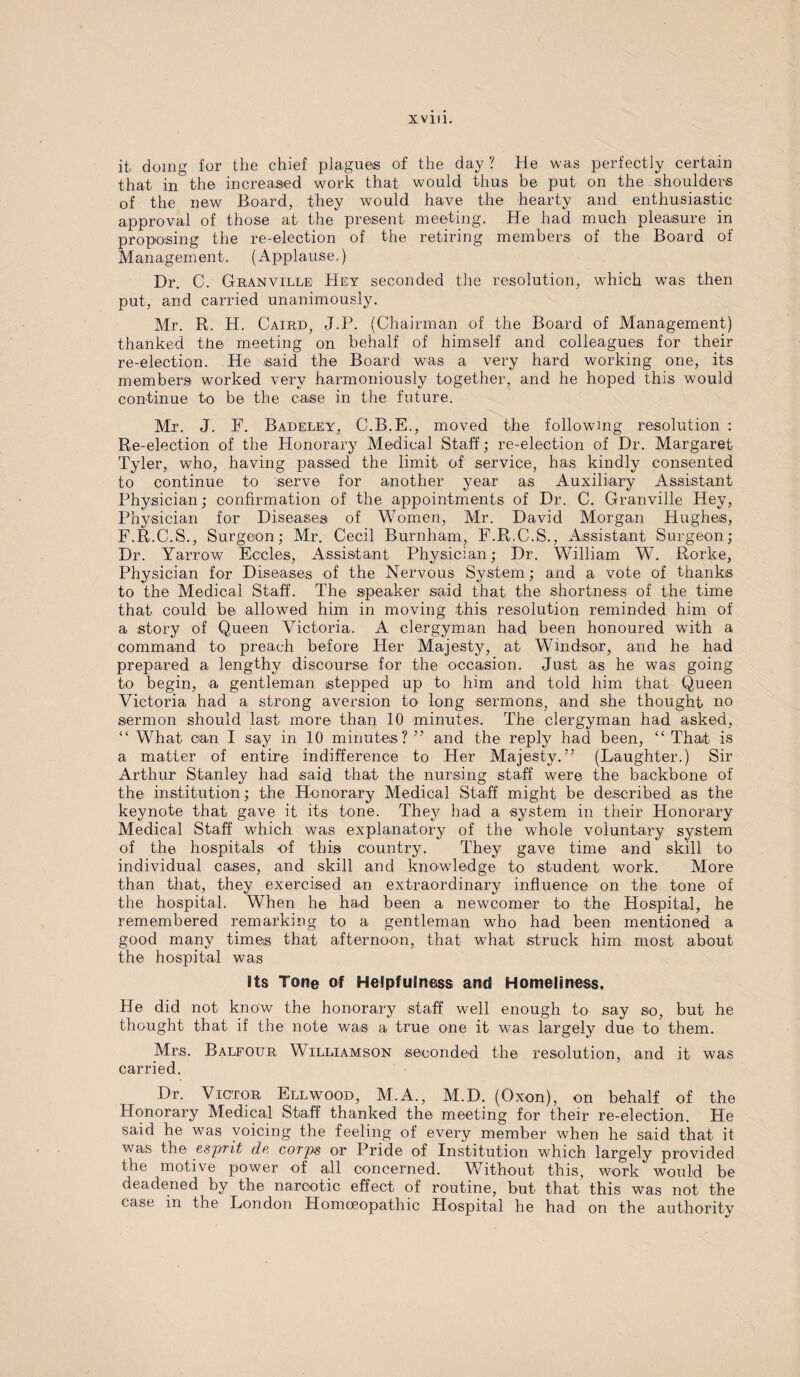 it doing for the chief plagues of the day ? He was perfectly certain that in the increased work that would thus be put on the shoulders of the new Board, they would have the hearty and enthusiastic approval of those at the present meeting. He had much pleasure in proposing the re-election of the retiring members of the Board of Management. (Applause.) Dr. C. Granville Hey seconded the resolution, which was then put, and carried unanimously. Mr. R. H. Caird, J.P. (Chairman of the Board of Management) thanked ttie meeting on behalf of himself and colleagues for their re-election. He said the Board was a very hard working one, its members worked very harmoniously together, and he hoped this would continue to be the case in the future. Mr. J. F. Badeley, C.B.E., moved the following resolution : Re-election of the Honorary Medical Staff; re-election of Dr. Margaret Tyler, who, having passed the limit of service, has kindly consented to continue to serve for another year as Auxiliary Assistant Physician; confirmation of the appointments of Dr. C. Granville Hey, Physician for Diseases of Women, Mr. David Morgan Hughes, F.R.C.S., Surgeon; Mr. Cecil Burnham, F.R.C.S., Assistant Surgeon; Dr. Yarrow Eccles, Assistant Physician; Dr. William W. Rorke, Physician for Diseases of the Nervous System; and a vote of thanks to the Medical Staff. The speaker said that the shortness of the time that could be allowed him in moving this resolution reminded him of a story of Queen Victoria. A clergyman had been honoured with a command to preach before Her Majesty, at Windsor, and he had prepared a lengthy discourse for the occasion. Just as he was going to begin, -a gentleman stepped up to him and told him that Queen Victoria had a strong aversion to long sermons, and she thought no sermon should last more than 10 minutes. The clergyman had asked, “ What can I say in 10 minutes ?” and the reply had been, “ That is a matter of entire indifference to Her Majesty.” (Laughter.) Sir Arthur Stanley had said that the nursing staff were the backbone of the institution; the Honorary Medical Staff might be described as the keynote that gave it its tone. The}7 had a system in their Honorary Medical Staff which was explanatory of the whole voluntary system of the hospitals of this country. They gave time and skill to individual cases, and skill and knowledge to student work. More than that, they exercised an extraordinary influence on the tone of the hospital. When he had been a newcomer to the Hospital, he remembered remarking to a gentleman who had been mentioned a good many times that afternoon, that what struck him most about the hospital was Its Tone of Helpfulness and Homeliness. He did not know the honorary staff well enough to say so, but he thought that if the note was a true one it was largely due to them. Mrs. Balfour Williamson seconded the resolution, and it was carried. Dr. Victor Ellwood, M.A., M.D. (Oxon), on behalf of the Honorary Medical Staff thanked the meeting for their re-election. He said he was voicing the feeling of every member when he said that it was the esprit de corps or Pride of Institution which largely provided the motive power of all concerned. Without this, work would be deadened by the narcotic effect of routine, but that this was not the case in the London Homoeopathic Hospital he had on the authoritv