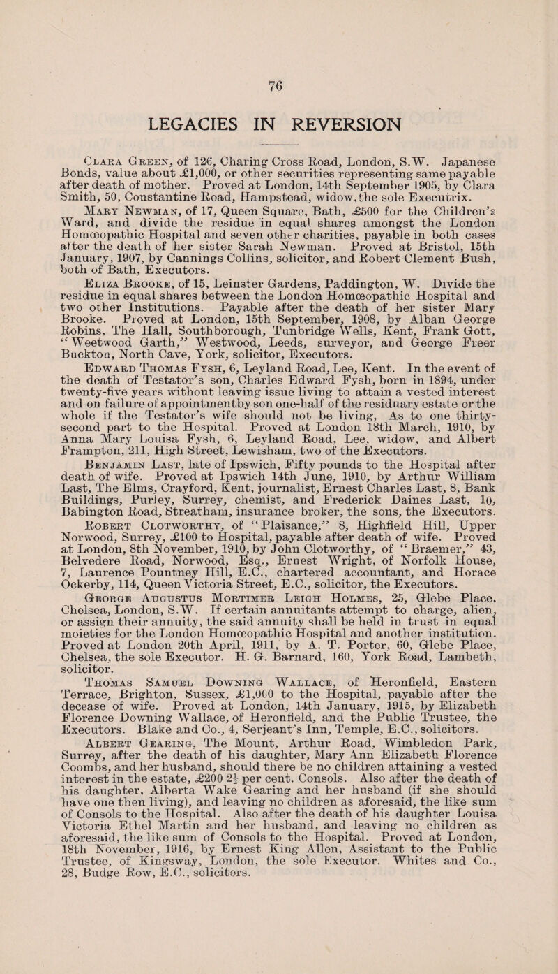 LEGACIES IN REVERSION Clara Green, of 126, Charing Cross Road, London, S.W. Japanese Bonds, value about <£1,000, or other securities representing same payable after death of mother. Proved at London, 14th September 1905, by Clara Smith, 50, Constantine Road, Hampstead, widow, the sole Executrix. Mart Newman, of 17, Queen Square, Bath, <£500 for the Children’s Ward, and divide the residue in equal shares amongst the London Homoeopathic Hospital and seven otlwr charities, payable in both cases alter the death of her sister Sarah Newman. Proved at Bristol, 15th January, 1907, by Cannings Collins, solicitor, and Robert Clement Bush, both of Bath, Executors. Eliza Brooke, of 15, Leinster Gardens, Paddington, W. Divide the residue in equal shares between the London Homoeopathic Hospital and two other Institutions. Payable after the death of her sister Mary Brooke. Proved at London, 15th September, 1908, by Alban George Robins, The Hall, Southborough, Tunbridge Wells, Kent, Prank Gott, ‘‘Weetwood Garth,” Westwood, Leeds, surveyor, and George Freer Buckton, North Cave, York, solicitor, Executors. Edward Thomas Ftsh, 6, Ley land Road, Lee, Kent. In the event of the death of Testator’s son, Charles Edward Fysh, born in 1894, under twenty-five years without leaving issue living to attain a vested interest and on failure of appointmentby son one-half of the residuary estate or the whole if the Testator’s wife should not be living. As to one thirty- second part to the Hospital. Proved at London 18th March, 1910, by Anna Mary Louisa Fysh, 6, Ley land Road, Lee, widow, and Albert Frampton, 211, High Street, Lewisham, two of the Executors. Benjamin Last, late of Ipswich, Fifty pounds to the Hospital after death of wife. Proved at Ipswich 14th June, 1910, by Arthur William Last, The Elms, Crayford, Kent, journalist, Ernest Charles Last, 8, Bank Buildings, PurJey, Surrey, chemist, and Frederick Daines Last, 10, Babington Road, Streatham, insurance broker, the sons, the Executors. Robert Clotworthy, of “ Plaisance,” 8, Highfield Hill, Upper Norwood, Surrey, <£100 to Hospital, payable after death of wife. Proved at London, 8th November, 1910, by John Clotworthy, of “Braemer,” 43, Belvedere Road, Norwood, Esq., Ernest Wright, of Norfolk House, 7, Laurence Pountney Hill, E.C., chartered accountant, and Horace Ockerby, 114, Queen Victoria Street, E.C., solicitor, the Executors. George Augustus Mortimer Leigh Holmes, 25, Glebe Place, Chelsea, London, S.W. If certain annuitants attempt to charge, alien, or assign their annuity, the said annuity shall be held in trust in equal moieties for the London Homoeopathic Hospital and another institution. Proved at London 20th April, 1911, by A. T. Porter, 60, Glebe Place, Chelsea, the sole Executor. H. G. Barnard, 160, York Road, Lambeth, solicitor. Thomas Samuel Downing Wallace, of Heronfield, Eastern Terrace, Brighton, Sussex, <£1,000 to the Hospital, payable after the decease of wife. Proved at London, 14th January, 1915, by Elizabeth Florence Downing Wallace, of Heronheld, and the Public Trustee, the Executors. Blake and Co., 4, Serjeant’s Inn, Temple, E.C., solicitors. Albert Gearing, The Mount, Arthur Road, Wimbledon Park, Surrey, after the death of his daughter, Mary Ann Elizabeth Florence Coombs, and her husband, should there be no children attaining a vested interest in the estate, <£200 2% per cent. Consols. Also after the death of his daughter, Alberta Wake Gearing and her husband (if she should have one then living), and leaving no children as aforesaid, the like sum of Consols to the Hospital. Also after the death of his daughter Louisa Victoria Ethel Martin and her husband, and leaving no children as aforesaid, the like sum of Consols to the Hospital. Proved at London, 18th November, 1916, by Ernest King Allen, Assistant to the Public Trustee, of Kingsway, London, the sole Executor. Whites and Co., 28, Budge Row, E.C., solicitors.