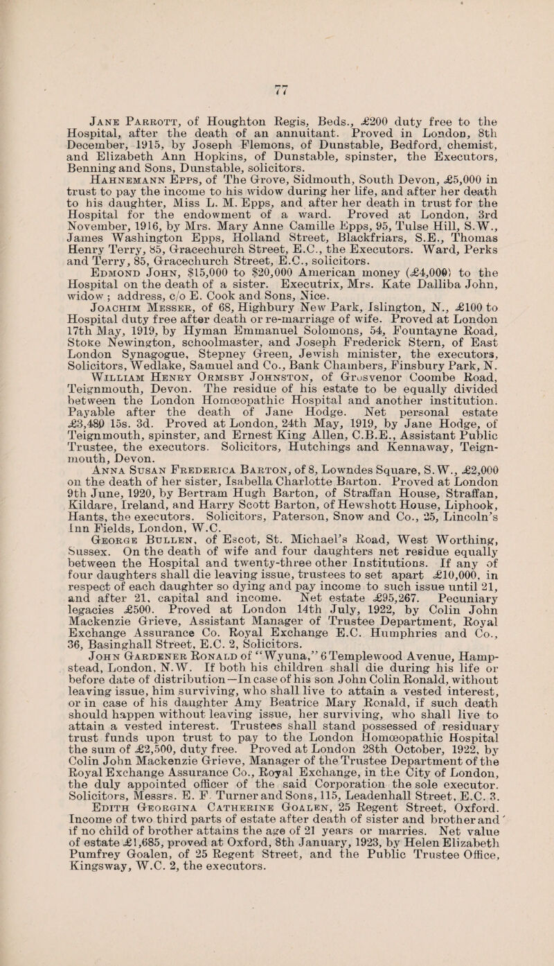 Jane Parrott, of Houghton Regis, Beds., £200 duty free to the Hospital, after the death of an annuitant. Proved in London, 8th December, 1915, by Joseph Flemons, of Dunstable, Bedford, chemist, and Elizabeth Ann Hopkins, of Dunstable, spinster, the Executors, Benningand Sons, Dunstable, solicitors. Hahnemann Epps, of The Grove, Sidmouth, South Devon, <£5,000 in trust to pay the income to his widow during her life, and after her death to his daughter. Miss L. M. Epps, and after her death in trust for the Hospital for the endowment of a ward. Proved at London, 3rd November, 1916, by Mrs. Mary Anne Camille Epps, 95, Tulse Hill, S.W., James Washington Epps, Holland Street, Blackfriars, S.E., Thomas Henry Terry, 85, Gracechurch Street, E.C., the Executors. Ward, Perks and Terry, 85, Gracechurch Street, E.C., solicitors. Edmond John, $15,000 to $20,000 American money (.£4,000) to the Hospital on the death of a sister. Executrix, Mrs. Kate Dalliba John, widow ; address, c/o E. Cook and Sons, Nice. Joachim Messer, of 68, Highbury New Park, Islington, N., £100 to Hospital duty free after death or re-marriage of wife. Proved at London 17th May, 1919, by Hyman Emmanuel Solomons, 54, Eountayne Road, Stoke Newington, schoolmaster, and Joseph Frederick Stern, of East London Synagogue, Stepney Green, Jewish minister, the executors. Solicitors, Wedlake, Samuel and Co., Bank Chambers, Finsbury Park, N. William Henry Ormsby Johnston, of Grusvenor Coombe Road, Teignmouth, Devon. The residue of his estate to be equally divided between the London Homoeopathic Hospital and another institution. Payable after the death of Jane Hodge. Net personal estate £3,480 15s. 3d. Proved at London, 24th May, 1919, by Jane Hodge, of Teignmouth, spinster, and Ernest King Allen, C.B.E., Assistant Public Trustee, the executors. Solicitors, Hutchings and Kennaway, Teign¬ mouth, Devon. Anna Susan Frederica Barton, of 8, Lowndes Square, S. W., £2,000 on the death of her sister, Isabella Charlotte Barton. Proved at London 9 th June, 1920, by Bertram Hugh Barton, of Straff an House, Straff an, Kildare, Ireland, and Harry Scott Barton, of Hewshott House, Liphook, Hants, the executors. Solicitors, Paterson, Snow and Co., 25, Lincoln^ inn Fields, London, W.C. George Bullen, of Escot, St. MichaePs Road, West Worthing, Sussex. On the death of wife and four daughters net residue equally between the Hospital and twenty-three other Institutions. If any of four daughters shall die leaving issue, trustees to set apart £10,000, in respect of each daughter so dying and pay income to such issue until 21, and after 21, capital and income. Net estate £95,267. Pecuniary legacies £500. Proved at London 14th July, 1922, by Colin John Mackenzie Grieve, Assistant Manager of Trustee Department, Royal Exchange Assurance Co. Royal Exchange E.C. Humphries and Co., 36, Basinghall Street, E.C. 2, Solicitors. John Gardener Ronald of “Wyuna/’ 6 Temple wood Avenue, Hamp¬ stead, London, N.W. If both his children shall die during his life or before date of distribution—In case of his son John Colin Ronald, without leaving issue, him surviving, who shall live to attain a vested interest, or in case of his daughter Amy Beatrice Mary Ronald, if such death should happen without leaving issue, her surviving, who shall live to attain a vested interest. Trustees shall stand possessed of residuary trust funds upon trust to pay to the London Homoeopathic Hospital the sum of £2,500, duty free. Proved at London 28th October, 1922, by Colin John Mackenzie Grieve, Manager of the Trustee Department of the Royal Exchange Assurance Co., Royal Exchange, in the City of London, the duly appointed officer of the said Corporation the sole executor. Solicitors, Messrs. E. F. Turner and Sons, 115, Leadenhall Street, E.C. 3. Edith Georgina Catherine Goalen, 25 Regent Street, Oxford. Income of two third parts of estate after death of sister and brother and' if no child of brother attains the age of 21 years or marries. Net value of estate £1,685, proved at Oxford, 8th January, 1923, by Helen Elizabeth Pumfrey Goalen, of 25 Regent Street, and the Public Trustee Office,