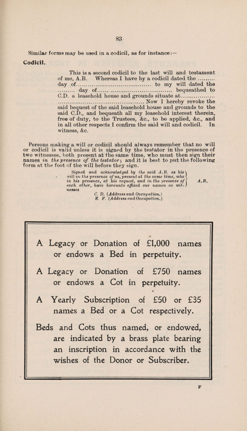 Similar forms may be used in a codicil, as for instance: — Codicil. This is a second codicil to the last will and testament of me, A.B. Whereas I have by a codicil dated the . day of. to my will dated the . day of. . bequeathed to C.D. a leasehold house and grounds situate at.. .Now I hereby revoke the said bequest of the said leasehold house and grounds to the said C.D., and bequeath all my leasehold interest therein, free of duty, to the Trustees, &c., to be applied, &c., and in all other respects I confirm the said will and codicil. In witness, &c. Persons making a will or codicil should always remember that no will or codicil is valid unless it is signed by the testator in the presence of two witnesses, both present at the same time, who must then sign their names in the presence of the testator; and it is best to put the following form at the foot of the will before they sign. Signed and acknowledged by the said A.B. as his\ • will in the presence of us, present at the same time, who f in his presence, at his request, and in the presence of f A.B. each other, have hereunto affixed our names as wit-) nesses C. D. (Addressand Occupation.) E. F. (Address and Occupation.) A Legacy or Donation of £1,000 names or endows a Bed in perpetuity. A Legacy or Donation of £750 names or endows a Cot in perpetuity. A Yearly Subscription of £50 or £35 names a Bed or a Cot respectively. Beds and Cots thus named, or endowed, are indicated by a brass plate bearing an inscription in accordance with the wishes of the Donor or Subscriber. F