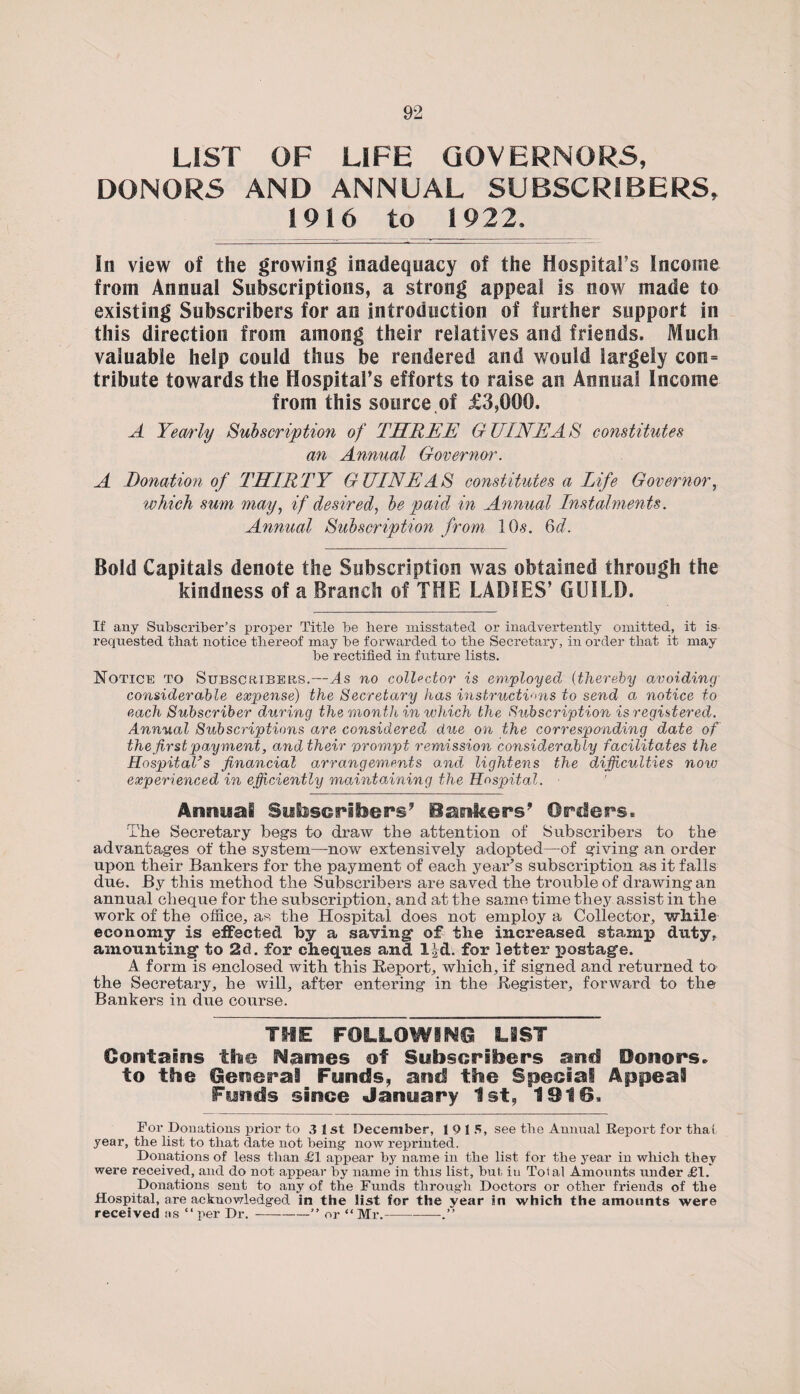 LIST OF LIFE GOVERNORS, DONORS AND ANNUAL SUBSCRIBERS, 1916 to 1922. In view of the growing inadequacy of the Hospital’s Income from Annual Subscriptions, a strong appeal is now made to existing Subscribers for an introduction of further support in this direction from among their relatives and friends. Much valuable help could thus be rendered and would largely con= tribute towards the Hospital’s efforts to raise an Annual Income from this source of £3,000. A Yearly Subscription of THREE GUINEAS constitutes an Annual Governor. A Donation of THIRTY GUINEAS constitutes a Life Governor, which sum may, if desired, be paid in Annual Instalments. Annual Subscription from 10s. 6d. Bold Capitals denote the Subscription was obtained through the kindness of a Branch of THE LADIES’ GUILD. If any Subscriber’s proper Title be here misstated or inadvertently omitted, it is requested that notice thereof may be forwarded to the Secretary, in order that it may be rectified in future lists. Notice to Subscribers.—As no collector is employed (thereby avoiding considerable expense) the Secretary has instructions to send a notice to each Subscriber during the month in which the Subscription is registered. Annual Subscriptions are considered due on the corresponding date of the first payment, and their prompt remission considerably facilitates the Hospital’s financial arrangements o.nd lightens the difficulties notv experienced in efficiently maintaining the Hospital. Annual Subscribers’ Bankers’ Orders. The Secretary begs to draw the attention of Subscribers to the advantages of the system—now extensively adopted—of giving an order upon their Bankers for the payment of each year’s subscription as it falls due. By this method the Subscribers are saved the trouble of drawing an annual cheque for the subscription, and at the same time they assist in the work of the office, as the Hospital does not employ a Collector, while economy is effected by a saving* of the increased stamp duty, amounting* to 2d. for cheques and lid. for letter postage. A form is enclosed with this Report, which, if signed and returned to the Secretary, he will, after entering in the Register, forward to the Bankers in due course. THE FOLLOWING LIST Contains the Names of Subscribers and Honors, to the General Funds, and the Special Appeal Funds since Janyary 1st, 1016. For Donations prior to 3 1st December, 19 15, see the Annual Report for that year, the list to that date not being now reprinted. Donations of less than £1 appear by name in the list for the year in which they were received, and do not appear by name in tins list, but iu Total Amounts under £1. Donations sent to any of the Funds through Doctors or other friends of the Hospital, are acknowledged in the list for the year in which the amounts were received as “per Dr.-” or “Mr.-.”