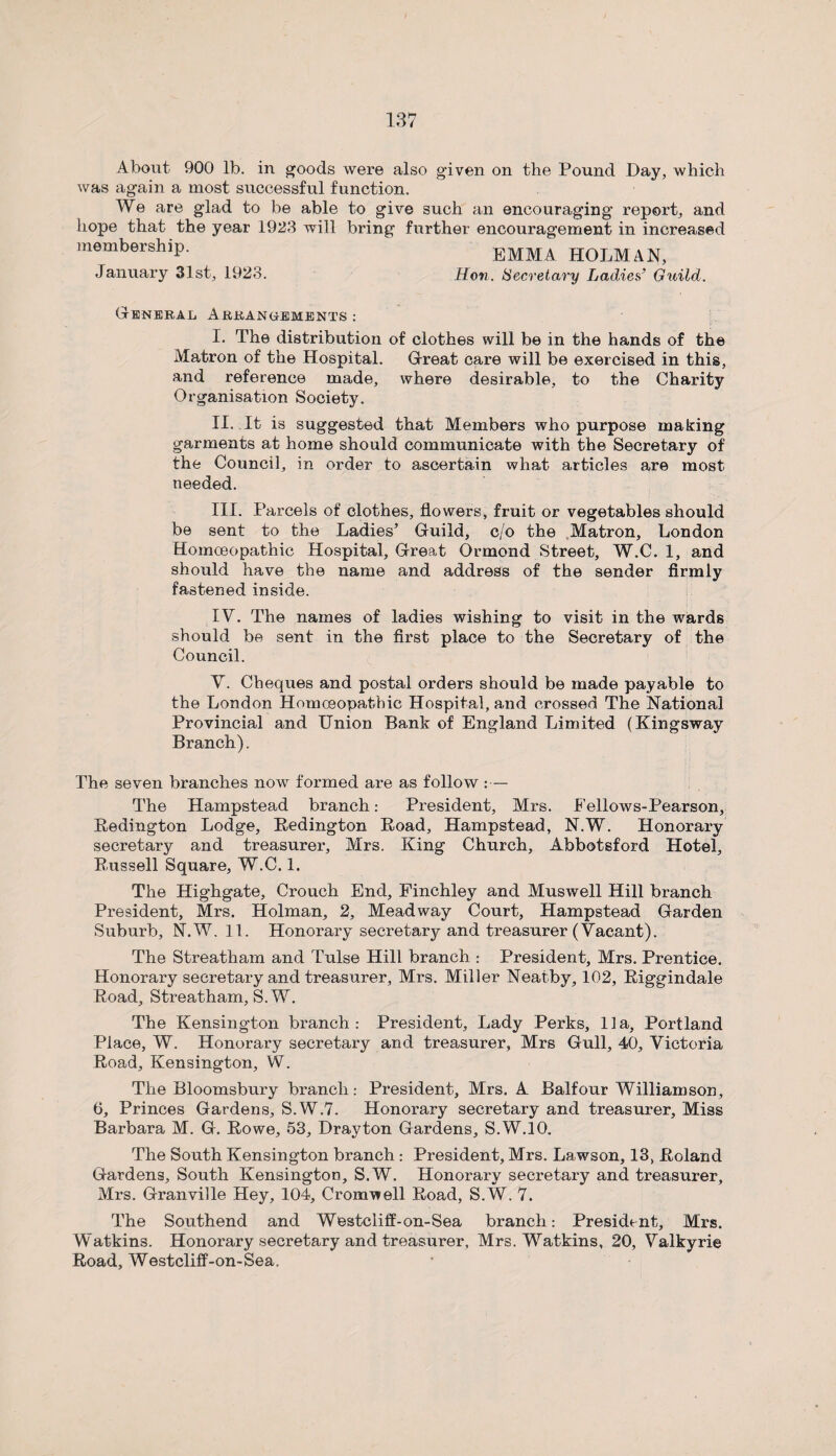 About 900 lb. in goods were also given on the Pound Day, which was again a most successful function. We are glad to be able to give such an encouraging report, and hope that the year 1923 will bring further encouragement in increased membership. EMMA HOLMAN, January 31st, 1923. Hon. Secretary Ladies’ Guild. General Arrangements: I. The distribution of clothes will be in the hands of the Matron of the Hospital. Great care will be exercised in this, and reference made, where desirable, to the Charity Organisation Society. II. It is suggested that Members who purpose making garments at home should communicate with the Secretary of the Council, in order to ascertain what articles are most needed. III. Parcels of clothes, flowers, fruit or vegetables should be sent to the Ladies’ Guild, c/o the Matron, London Homoeopathic Hospital, Great Ormond Street, W.C. 1, and should have the name and address of the sender firmly fastened inside. IV. The names of ladies wishing to visit in the wards should be sent in the first place to the Secretary of the Council. V. Cheques and postal orders should be made payable to the London Homoeopathic Hospital, and crossed The National Provincial and Union Bank of England Limited (Kingsway Branch). The seven branches now formed are as follow :— The Hampstead branch: President, Mrs. Eellows-Pearson, Redington Lodge, Redington Road, Hampstead, N.W. Honorary secretary and treasurer, Mrs. King Church, Abbotsford Hotel, Russell Square, W.C. 1. The Highgate, Crouch End, Finchley and Muswell Hill branch President, Mrs. Holman, 2, Meadway Court, Hampstead Garden Suburb, N.W. 11. Honorary secretary and treasurer (Vacant). The Streatham and Tulse Hill branch : President, Mrs. Prentice. Honorary secretary and treasurer, Mrs. Miller Neatby, 102, Riggindale Road, Streatham, S.W. The Kensington branch: President, Lady Perks, 11a, Portland Place, W. Honorary secretary and treasurer, Mrs Gull, 40, Victoria Road, Kensington, W. The Bloomsbury branch: President, Mrs. A Balfour Williamson, 6, Princes Gardens, S.W.7. Honorary secretary and treasurer. Miss Barbara M. G. Rowe, 53, Drayton Gardens, S.W.10. The South Kensington branch : President, Mrs. Lawson, 13, Roland Gardens, South Kensington, S.W. Honorary secretary and treasurer, Mrs. Granville Hey, 104, Cromwell Road, S.W. 7. The Southend and Westcliif-on-Sea branch: President, Mrs. Watkins. Honorary secretary and treasurer, Mrs. Watkins, 20, Valkyrie Road, Westcliff-on-Sea.