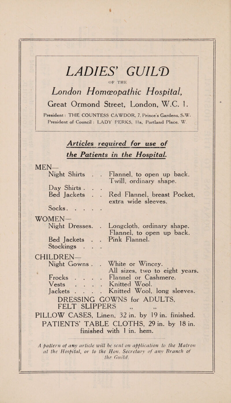 LADIES9 GUILD OF THE London Homeopathic Hospital, Great Ormond Street, London, W.C. 1. President: THE COUNTESS CAWDOR, 7, Prince's Gardens, S-W. President of Council: LADY PERKS, I la, Portland Place, W. Articles required for use of ■—a——face t • aammamatmmamamtK ’•nnrymim —^—b—b—i the Patients in the Hospital. MEN— Night Shirts Day Shirts . Bed jackets Socks. , , . WOMEN— Night Dresses. Bed Jackets Stockings CHILDREN— Night Gowns . Hi Frocks . Vests Jackets . DRESSING GOWNS for ADULTS, FELT SLIPPERS PILLOW CASES, Linen, 32 in. by 19 in. finished. PATIENTS’ TABLE CLOTHS, 29 in. by 18 in. finished with 1 in. hem. A pattern of any article will be sent on application to the Matron at the Hospital, or to the Hon. Secretary of any Branch of the Guild. _ Flannel, to open up back. Twill, ordinary shape. Red Flannel, breast Pocket, extra wide sleeves. Longcloth, ordinary shape. Flannel, to open up back. Pink Flannel. White or Wincey. All sizes, two to eight years. Flannel or Cashmere. Knitted Wool. Knitted Wool, long sleeves.