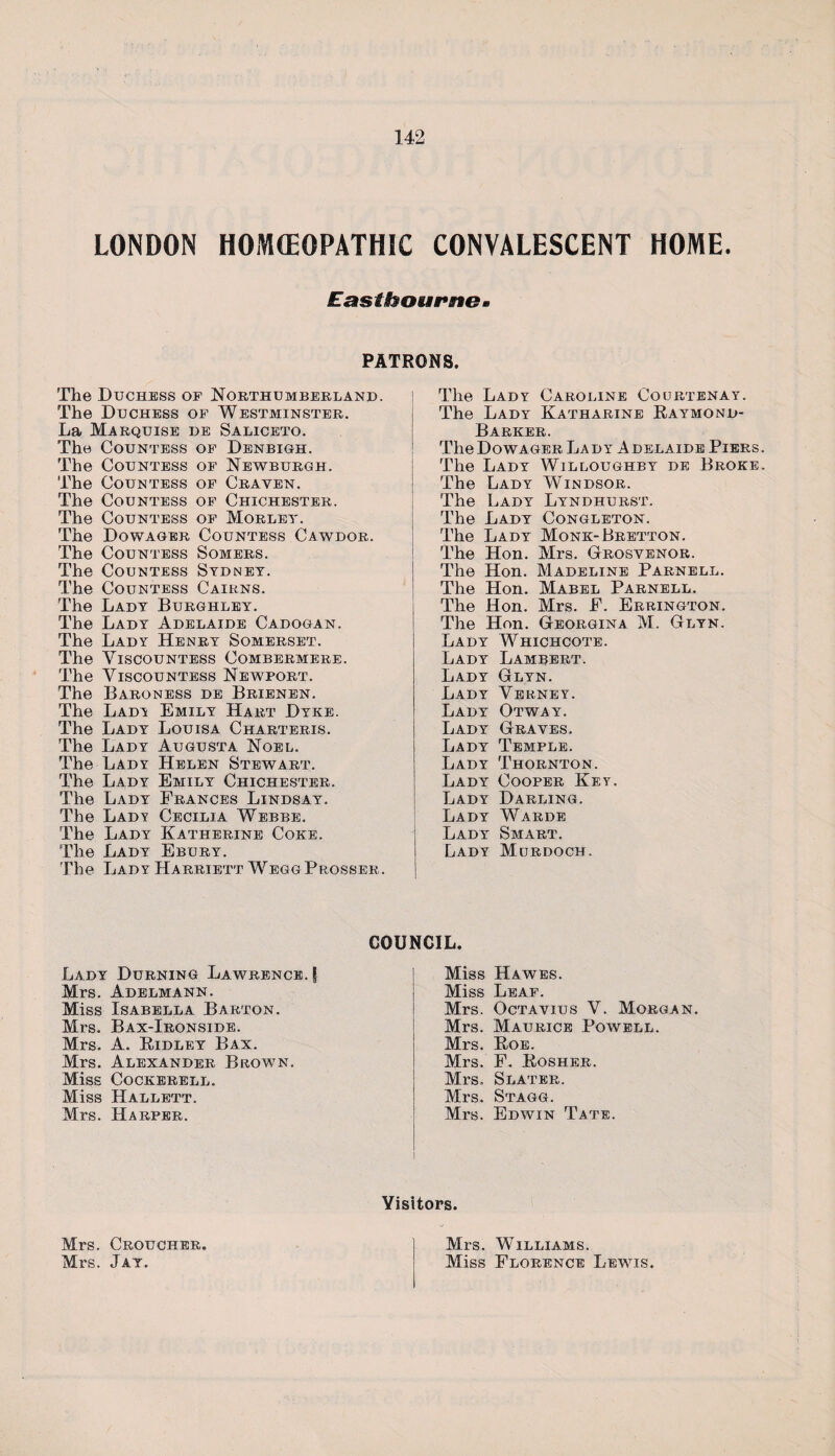 LONDON HOMOEOPATHIC CONVALESCENT HOME. Eastbourne. PATRONS. The Duchess of Northumberland. The Duchess of Westminster. La Marquise de Saliceto. The Countess of Denbigh. The Countess of Newburgh. The Countess of Craven. The Countess of Chichester. The Countess of Morlet. The Dowager Countess Cawdor. The Countess Somers. The Countess Sydney. The Countess Cairns. The Lady Burghley. The Lady Adelaide Cadogan. The Lady Henry Somerset. The Viscountess Combermere. The Viscountess Newport. The Baroness de Brienen. The Lady Emily Hart Dyke. The Lady Louisa Charteris. The Lady Augusta Noel. The Lady Helen Stewart. The Lady Emily Chichester. The Lady Prances Lindsay. The Lady Cecilia Webbe. The Lady Katherine Coke. The Lady Ebury. The Lady Harriett WeggProsser. The Lady Caroline Courtenay. The Lady Katharine Raymond- Barker. The Dowager Lady Adelaide Piers The Lady Willoughby de Broke The Lady Windsor. The Lady Lyndhurst. The Lady Congleton. The Lady Monk-Bretton. The Hon. Mrs. Grosvenor. The Hon. Madeline Parnell. The Hon. Mabel Parnell. The Hon. Mrs. P. Errington. The Hon. Georgina M. Glyn. Lady Whichcote. Lady Lambert. Lady Glyn. Lady Verney. Lady Otway. Lady Graves. Lady Temple. Lady Thornton. Lady Cooper Key. Lady Darling. Lady Warde Lady Smart. Lady Murdoch. COUNCIL. Lady Durning Lawrence. | Mrs. Adelmann. Miss Isabella Barton. Mrs. Bax-Ironside. Mrs. A. Ridley Bax. Mrs. Alexander Brown. Miss Cockerell. Miss Hallett. Mrs. Harper. Miss Hawes. Miss Leaf. Mrs. Octavius V. Morgan. Mrs. Maurice Powell. Mrs. Roe. Mrs. F. Rosher. Mrs. Slater. Mrs. Stagg. Mrs. Edwin Tate. Visitors. Mrs. Croucher. Mrs. Jay. Mrs. Williams. Miss Florence Lewis.