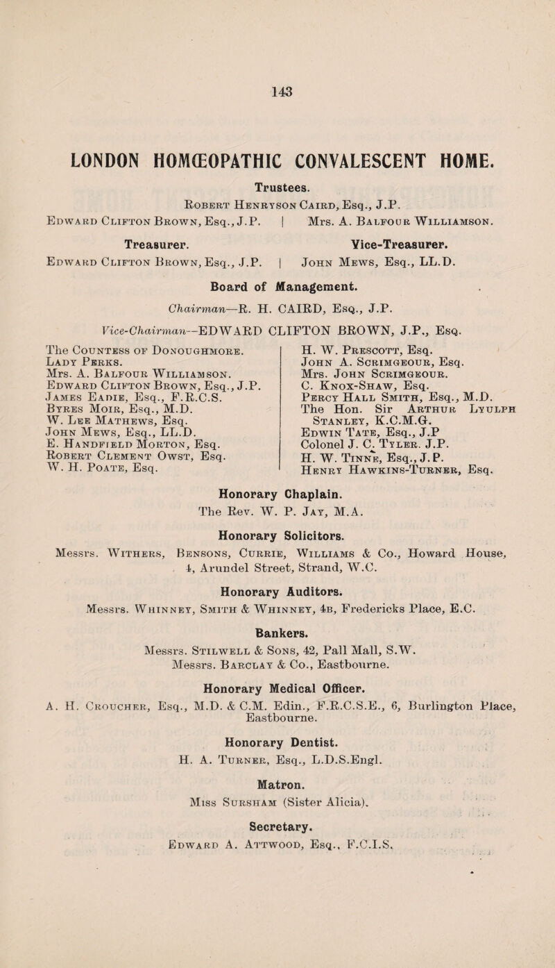 LONDON HOMEOPATHIC CONVALESCENT HOME. Trustees. Robert Henryson Caird, Esq., J.P. Edward Clifton Brown, Esq., J.P. | Mrs. A. Balfour Williamson. Treasurer. Yice-Treasurer. Edward Clifton Brown, Esq., J.P. | John Mews, Esq., LL.D. Board of Management. Chairman—R. H. CAIRD, Esq., J.P. Vice-Chairman—EDWARD CLIFTON BROWN, J.P,, Esq. The Countess of Donoughmore. Lady Perks. Mrs. A. Balfour Williamson. Edward Clifton Brown, Esq., J.P. James Eadie, Esq., F.R.C.S. Byres Moir, Esq., M.D. W. Lee Mathews, Esq. John Mews, Esq., LL.D. E. Handfield Morton, Esq. Robert Clement Owst, Esq. W. H. Poate, Esq. H. W. Prescott, Esq. John A. Scrimgeour, Esq. Mrs. John Scrimgeour. C. Knox-Shaw, Esq. Percy Hall Smith, Esq., M.D. The Hon. Sir Arthur Lyulph Stanley, K.C.M.G. Edwin Tate, Esq., J.P Colonel J. C. Tyler. J.P. H. W. Tinne, Esq., J. P. Henry Hawkins-Turner, Esq. Honorary Chaplain. The Rev. W. P. Jay, M.A. Honorary Solicitors. Messrs. Withers, Bensons, Currie, Williams & Co., Howard House, 1, Arundel Street, Strand, W.C. Honorary Auditors. Messrs. Whinney, Smith & Whinney, 4b, Fredericks Place, E.C. Bankers. Messrs. Stilwell & Sons, 42, Pall Mall, S.W. Messrs. Barclay & Co., Eastbourne. Honorary Medical Officer. A. H. Croucher, Esq., M.D. & C.M. Edin., F.R.C.S.E., 6, Burlington Place, Eastbourne. Honorary Dentist. H. A. Turner, Esq., L.D.S.Engl. Matron. Miss Sursham (Sister Alicia). Secretary. Edward A. Attwood, Esq., F.C.I.S.