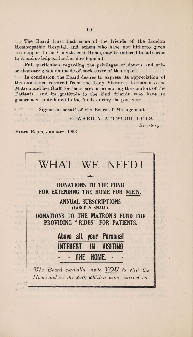 The Board trust that some of the friends of the London Homoeopathic Hospital, and others who have not hitherto given any support to the Convalescent Home, may be induced to subscribe to it and so help on further development. Full particulars regarding the privileges of donors and sub¬ scribers are given on inside of back cover of this report. 1 ■■ In conclusion, the Board desires to express its appreciation of the assistance received from the Lady Visitors; its thanks to the Matron and her Staff for their care iu promoting the comfort of the Patients; and its gratitude to the kind friends who have so generously contributed to the funds during the past year. Signed on behalf of the Board of Management, EDWARD A. ATTWOOD, F.C.I.S. Secretary. Board Room, January, 1923. WHAT WE NEED! DONATIONS TO THE FUND FOR EXTENDING THE HOME FOR MEN. ANNUAL SUBSCRIPTIONS (LARGE & SMALL). DONATIONS TO THE MATRON’S FUND FOR PROVIDING “ RIDES ” FOR PATIENTS. Mmm all, yetir Personal shterest 'll mmm ■ - HE HOME. ■ ■ ‘Tfhe Board cordially invite YOU to visit the Home and see the work which is being carried on.