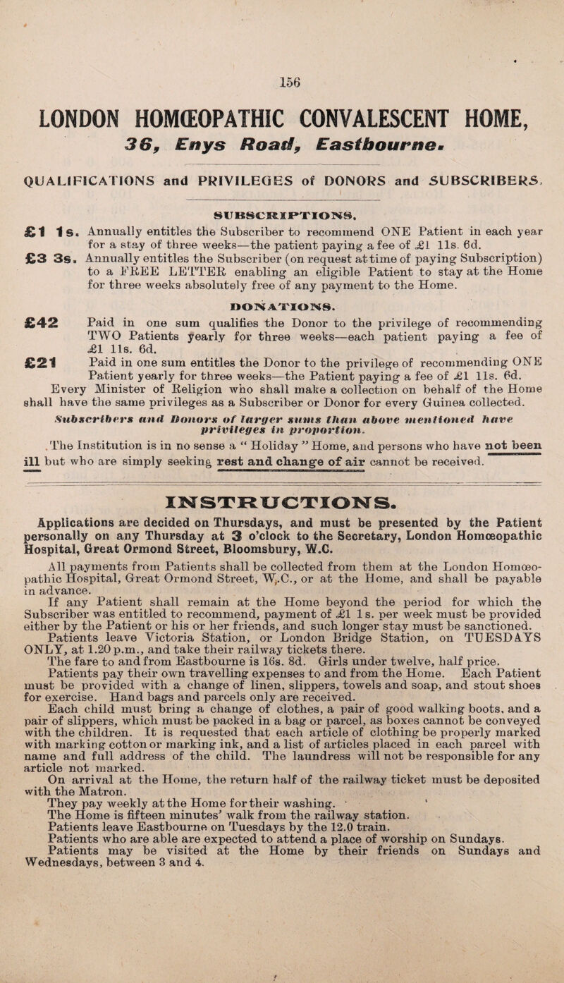 LONDON HOMEOPATHIC CONVALESCENT HOME, 36, Eitys Road, Eastbourne* QUALIFICATIONS and PRIVILEGES of DONORS and SUBSCRIBERS, SUBSCRIPTIONS, Annually entitles the Subscriber to recommend ONE Patient in each year for a stay of three weeks—the patient paying a fee of <£1 11s. 6d. Annually entitles the Subscriber (on request at time of paying Subscription) to a FREE LETTER enabling an eligible Patient to stay at the Home for three weeks absolutely free of any payment to the Home. DONATIONS. Paid in one sum qualifies the Donor to the privilege of recommending TWO Patients yearly for three weeks—each patient paying a fee of £1 11s. 6d. Paid in one sum entitles the Donor to the privilege of recommending ONE Patient yearly for three weeks—the Patient paying a fee of £1 11s. 6d. Every Minister of Religion who shall make a collection on behalf of the Home shall have the same privileges as a Subscriber or Donor for every Guinea collected. Subscribers and Donors of larger sums than above mentioned have privileges in proportion. . The Institution is in no sense a “ Holiday ” Home, and persons who have not been ill but who are simply seeking rest and change of air cannot be received. Applications are decided on Thursdays, and must be presented by the Patient personally on any Thursday at 3 o’clock to the Secretary, London Homoeopathic Hospital, Great Ormond Street, Bloomsbury, W.C. All payments from Patients shall be collected from them at the London Homoeo¬ pathic Hospital, Great Ormond Street, W^.C., or at the Home, and shall be payable in advance. If any Patient shall remain at the Home beyond the period for which the Subscriber was entitled to recommend, payment of £1 1 s. per week must be provided either by the Patient or his or her friends, and such longer stay must be sanctioned. Patients leave Victoria Station, or London Bridge Station, on TUESDAYS ONLY, at 1.20 p.m., and take their railway tickets there. The fare to and from Eastbourne is 16s. 8d. Girls under twelve, half price. Patients pay their own travelling expenses to and from the Home. Each Patient must be provided with a change of linen, slippers, towels and soap, and stout shoes for exercise. Hand bags and parcels only are received. Each child must bring a change of clothes, a pair of good walking boots, and a pair of slippers, which, must be packed in a bag or parcel, as boxes cannot be conveyed with the children. It is requested that each article of clothing be properly marked with marking cotton or marking ink, and a list of articles placed in each parcel with name and full address of the child. The laundress will not be responsible for any article not marked. On arrival at the Home, the return half of the railway ticket must be deposited with the Matron. They pay weekly at the Home for their washing. The Home is fifteen minutes* walk from the railway station. Patients leave Eastbourne on Tuesdays by the 12.0 train. Patients who are able are expected to attend a place of worship on Sundays. Patients may be visited at the Home by their friends on Sundays and Wednesdays, between 3 and 4. £1 Is. £3 3s. £42 £21