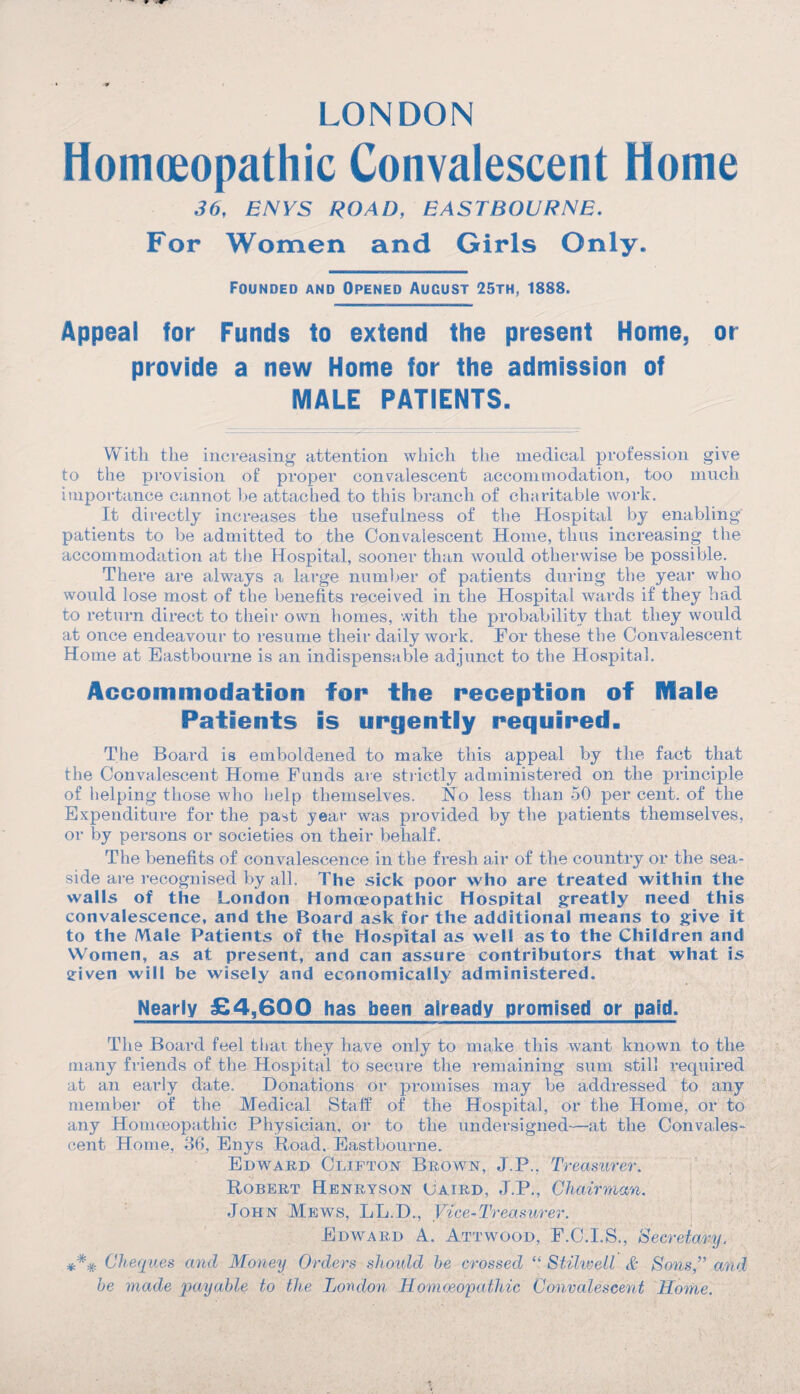 LONDON Homoeopathic Convalescent Home 36, ENYS ROAD, EASTBOURNE. For Women and Girls Only, Founded and Opened August 25th, 1888. Appeal for Funds to extend the present Home, or provide a new Home for the admission of MALE PATIENTS. With the increasing attention which the medical profession give to the provision of proper convalescent accommodation, too much importance cannot he attached to this branch of charitable work. It directly increases the usefulness of the Hospital by enabling' patients to be admitted to the Convalescent Home, thus increasing the accommodation at the Hospital, sooner than would otherwise be possible. There are always a large number of patients during the year who would lose most of the benefits received in the Hospital wards if they had to return direct to their own homes, with the probability that they would at once endeavour to resume their daily work. For these the Convalescent Home at Eastbourne is an indispensable adjunct to the Hospital. Accommodation for the reception of Hal© Patients is urgently required. The Board is emboldened to make this appeal by the fact that the Convalescent Home Funds are. strictly administered on the principle of helping those who help themselves. No less than 50 per cent, of the Expenditure for the past year was provided by the patients themselves, or by persons or societies on their behalf. The benefits of convalescence in the fresh air of the country or the sea¬ side are recognised by all. The sick poor who are treated within the walls of the London Homoeopathic Hospital greatly need this convalescence, and the Board ask for the additional means to give it to the Male Patients of the Hospital as well as to the Children and Women, as at present, and can assure contributors that what is sriven will be wisely and economically administered. Nearly £4,600 has been already promised or paid. The Board feel that they have only to make this want known to the many friends of the Hospital to secure the remaining sum still required at an early date. Donations or promises may be addressed to any member of the Medical Staff of the Hospital, or the Home, or to any Homoeopathic Physician, or to the undersigned—at the Convales¬ cent Home, 36, Enys Road. Eastbourne. Edward Clifton Brown, J.P.. Treasurer. Robert Henryson Oaird, J.P., Chairman. John Mews, LL.D., Vice-Treasurer. Edward A.. Attwood, F.C.I.S., Secretary. Cheques and Money Orders should be crossed “ Stilwell & Sons,” and be made payable to the London Homoeopathic Convalescent Home.