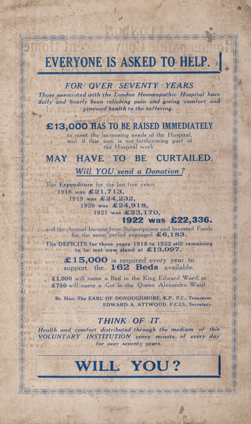 * J FOR OVER SEVENTY YEARS Those associated with the London Homoeopathic Hospital have daily and hourly been relieving pain and giving comfort and fene'wed health to the suffering. £13,000 HAS TO BE RAISED IMMEDIATELY to meet the increasing needs of the Hospital, and if this sum is not forthcoming part of the Hospital work MAY HAVE TO BE CURTAILED Will YOU send a Donation ? The Expenditure for the last five years 1918 was £21,713, 1919 was £24,232, 1920 was £24,918, 1921 was £23,17< Rt. Hon. The EARL OF DONOUGHMORE, K.P., P.C.. Treasurer EDWARD A. ATTWOOD, F.C.I.S., Secretary THINK OF IT. , ,t ( . < Health and comfort distributed through the medium of th is VOLUNTARY INSTITUTION every minute of every day for over seventy years. WILL YOU? . i.: • a ■ V ' • ' \ - - A