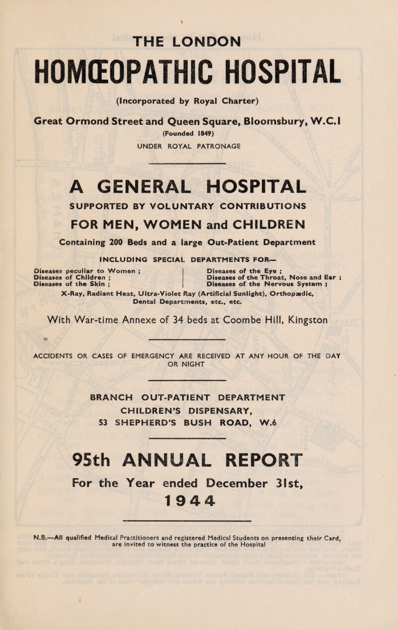 THE LONDON HOMOEOPATHIC HOSPITAL (Incorporated by Royal Charter) Great Ormond Street and Queen Square, Bloomsbury, W.C.I (Founded 1849) UNDER ROYAL PATRONAGE A GENERAL HOSPITAL SUPPORTED BY VOLUNTARY CONTRIBUTIONS FOR MEN, WOMEN and CHILDREN Containing 200 Beds and a large Out-Patient Department INCLUDING SPECIAL DEPARTMENTS FOR— Diseases peculiar to Women ; Diseases of Children ; Diseases of the Skin ; Diseases of the Eye ; Diseases of the Throat, Nose and Ear ; Diseases of the Nervous System ; X-Ray, Radiant Heat, Ultra-Violet Ray (Artificial Sunlight), Orthopaedic, Dental Departments, etc., etc. With War-time Annexe of 34 beds at Coombe Hill, Kingston ACCIDENTS OR CASES OF EMERGENCY ARE RECEIVED AT ANY HOUR OF THE DAY OR NIGHT BRANCH OUT-PATIENT DEPARTMENT CHILDREN’S DISPENSARY, 53 SHEPHERD’S BUSH ROAD, W.6 95th ANNUAL REPORT For the Year ended December 31st, 1944 N.B.—All qualified Medical Practitioners and registered Medical Students on presenting their Card, are invited to witness the practice of the Hospital