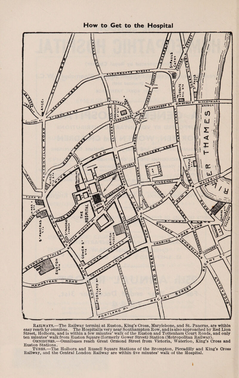 Railways.—The Railway termini at Euston, King’s Cross, Maryiebone, and St. Pancras, are within easy reach by omnibus. The Hospital is very near Southampton Row, and is also approached by Red Lion Street, Holborn, and is within a few minutes’ walk of the Euston and Tottenham Court Roads, and only ten minutes’ walk from Euston Square (formerly Gower Street) Station (Metropolitan Railway). Omnibuses.—Omnibuses reach Great Ormond Street from Victoria, Waterloo, King’s Cross and Euston Stations. Tubes.—The Holborn and Russell Square Stations of the Brompton, Piccadilly and King’s Cross Railway, and the Central London Railway are within five minutes’ walk of the Hospital. I