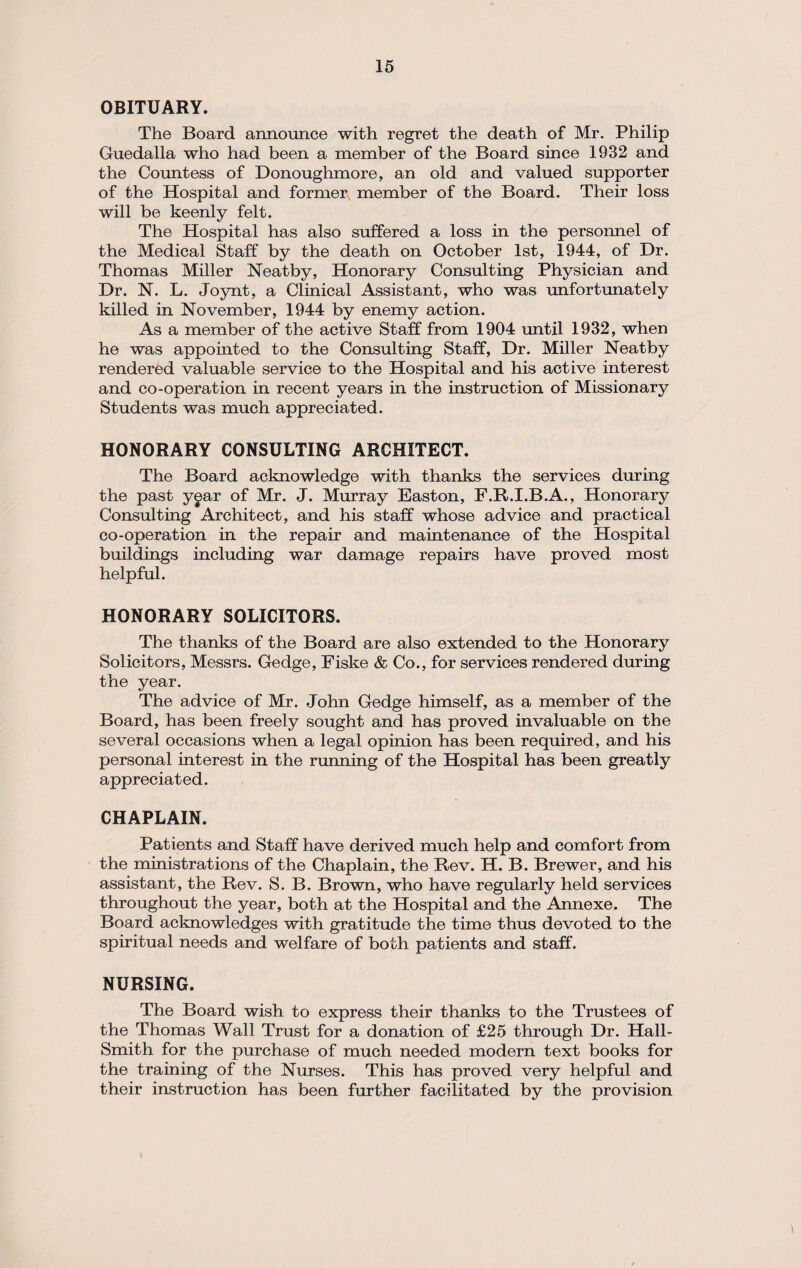 OBITUARY. The Board announce with regret the death of Mr. Philip Guedalla who had been a member of the Board since 1932 and the Countess of Donoughmore, an old and valued supporter of the Hospital and former member of the Board. Their loss will be keenly felt. The Hospital has also suffered a loss in the personnel of the Medical Staff by the death on October 1st, 1944, of Dr. Thomas Miller Neatby, Honorary Consulting Physician and Dr. N. L. Joynt, a Clinical Assistant, who was unfortunately killed in November, 1944 by enemy action. As a member of the active Staff from 1904 until 1932, when he was appointed to the Consulting Staff, Dr. Miller Neatby rendered valuable service to the Hospital and his active interest and co-operation in recent years in the instruction of Missionary Students was much appreciated. HONORARY CONSULTING ARCHITECT. The Board acknowledge with thanks the services during the past year of Mr. J. Murray Easton, F.R.I.B.A., Honorary Consulting Architect, and his staff whose advice and practical co-operation in the repair and maintenance of the Hospital buildings including war damage repairs have proved most helpful. HONORARY SOLICITORS. The thanks of the Board are also extended to the Honorary Solicitors, Messrs. Gedge, Fiske & Co., for services rendered during the year. The advice of Mr. John Gedge himself, as a member of the Board, has been freely sought and has proved invaluable on the several occasions when a legal opinion has been required, and his personal interest in the running of the Hospital has been greatly appreciated. CHAPLAIN. Patients and Staff have derived much help and comfort from the ministrations of the Chaplain, the Rev. H. B. Brewer, and his assistant, the Rev. S. B. Brown, who have regularly held services throughout the year, both at the Hospital and the Annexe. The Board acknowledges with gratitude the time thus devoted to the spiritual needs and welfare of both patients and staff. NURSING. The Board wish to express their thanks to the Trustees of the Thomas Wall Trust for a donation of £25 through Dr. Hall- Smith for the purchase of much needed modern text books for the training of the Nurses. This has proved very helpful and their instruction has been further facilitated by the provision
