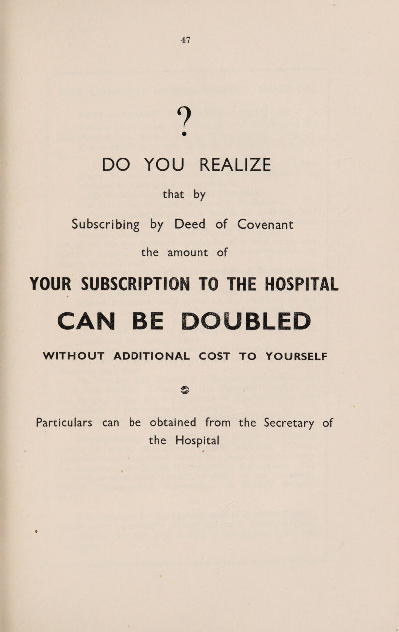 DO YOU REALIZE that by Subscribing by Deed of Covenant the amount of YOUR SUBSCRIPTION TO THE HOSPITAL CAN BE DOUBLED WITHOUT ADDITIONAL COST TO YOURSELF Particulars can be obtained from the Secretary of the Hospital *